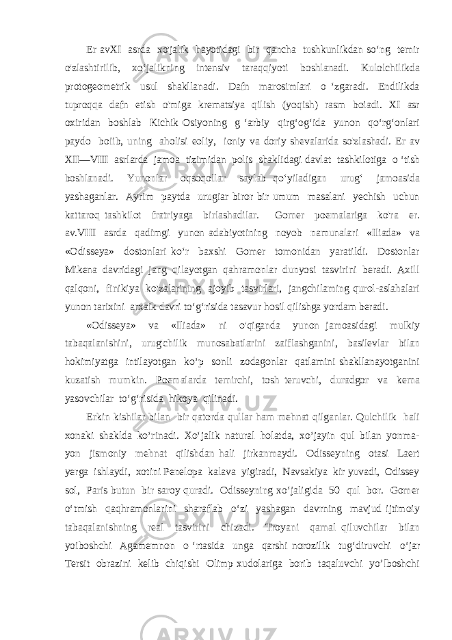 Er avXI asrda xo&#39;jalik hayotidagi bir qancha tushkunlikdan so‘ng temir o&#39;zlashtirilib, xo‘jalikning intensiv taraqqiyoti boshlanadi. Kulolchilikda protogeometrik usul shakllanadi. Dafn marosimlari o ‘zgaradi. Endilikda tuproqqa dafn etish o&#39;miga krematsiya qilish (yoqish) rasm boiadi. XI asr oxiridan boshlab Kichik Osiyoning g ‘arbiy qirg‘og‘ida yunon qo‘rg‘onlari paydo boiib, uning aholisi eoliy, ioniy va doriy shevalarida so&#39;zlashadi. Er av XII—VIII asrlarda jamoa tizimidan polis shaklidagi davlat tashkilotiga o ‘tish boshlanadi. Yunonlar oqsoqollar saylab qo‘yiladigan urug‘ jamoasida yashaganlar. Ayrim paytda urugiar biror bir umum masalani yechish uchun kattaroq tashkilot fratriyaga birlashadilar. Gomer poemalariga ko&#39;ra er. av.VIII asrda qadimgi yunon adabiyotining noyob namunalari «Iliada» va «Odisseya» dostonlari ko‘r baxshi Gomer tomonidan yaratildi. Dostonlar Mikena davridagi jang qilayotgan qahramonlar dunyosi tasvirini beradi. Axill qalqoni, finikiya ko&#39;zalarining ajoyib tasvirlari, jangchilaming qurol-aslahalari yunon tarixini arxaik davri to‘g‘risida tasavur hosil qilishga yordam beradi. «Odisseya» va «Iliada» ni o&#39;qiganda yunon jamoasidagi mulkiy tabaqalanishini, urug&#39;chilik munosabatlarini zaiflashganini, basilevlar bilan hokimiyatga intilayotgan ko‘p sonli zodagonlar qatlamini shakllanayotganini kuzatish mumkin. Poemalarda temirchi, tosh teruvchi, duradgor va kema yasovchilar to‘g‘risida hikoya qilinadi. Erkin kishilar bilan bir qatorda qullar ham mehnat qilganlar. Qulchilik hali xonaki shaklda ko‘rinadi. Xo‘jalik natural holatda, xo‘jayin qul bilan yonma- yon jismoniy mehnat qilishdan hali jirkanmaydi. Odisseyning otasi Laert yerga ishlaydi, xotini Penelopa kalava yigiradi, Navsakiya kir yuvadi, Odissey sol, Paris butun bir saroy quradi. Odisseyning xo‘jaligida 50 qul bor. Gomer o‘tmish qaqhramonlarini sharaflab o‘zi yashagan davrning mavjud ijtimoiy tabaqalanishning real tasvirini chizadi. Troyani qamal qiluvchilar bilan yoiboshchi Agamemnon o ‘rtasida unga qarshi norozilik tug‘diruvchi о ‘jar Tersit obrazini kelib chiqishi Olimp xudolariga borib taqaluvchi yo’lboshchi 