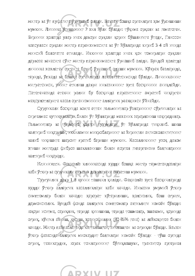 жигар ва ўт пуфагига ўрнашиб олади. Баъзан бошқа органларга ҳам ўраншиши мумкин. Личинка ўтишининг 2 хил йўли бўлади: тўқима орқали ва гематоген. Биринчи ҳолатда улар ичак девори орқали қорин бўшлиғига ўтади, Глиссон капсуласи орқали жигар паренхимасига ва ўт йўлларида кириб 3-4 ой ичида жинсий балоғатга етилади. Иккинчи ҳолатда ичак қон томирлари орқали дарвоза венасига сўнг жигар паренхимасига ўрнашиб олади. Бундай ҳолатда личинка хохлаган органга бориб ўрнашиб олиши мумкин. Кўкрак безларида, терида, ўпкада ва бошқа органларда локализатсиясида бўлади. Личинканинг мигратсияси, унинг етилиш даври инвазиянинг эрта босқичини аниқлайди. Патогенезида етакчи ролни бу босқичда паразитнинг ажратиб чиқарган маҳсулотларига касал организмининг аллергик реакцияси ўйнайди. Сурункали босқичда вояга етган гельминтлар ўзларининг сўрғичлари ва сирғалмас кутикулалари билан ўт йўлларида механик зарарланиш чақирадилар. Гельминтлар ва тўпланиб қолган тухумлари ўт йўлларида тиқилиб. шиш келтириб чиқариши, иккиламчи микробларнинг ва йирингли ангиохолангитнинг келиб чиқишига шароит яратиб бериши мумкин. Касалликнинг узоқ давом этиши жигарда фиброз шаклланиши билан портал гипертензия белгиларини келтириб чиқаради. Клиникаси. Фациолёз клиникасида худди бошқа жигар термотоидозлари каби ўткир ва сурункали инвазия даврларини ажратиш мумкин. Турғунлик давр 1-8 кунни ташкил қилади. Фациолёз эрта босқичларида худди ўткир аллергик касалликлари каби кечади. Инвазия умумий ўткир симптомлар билан кечади: ҳарорат кўтарилиши, ҳолсизлик, бош оғриғи, дармонсизлик. Бундай фонда аллергик симптомлар активлиги намоён бўлади: юқори иситма, сариқлик, терида қичишиш, терида тошмалар, эшакеми, қоринда оғриқ, кўнгил айниш, қусиш, эозинофиллия (80-85% гача) ва лейкоцитоз билан кечади. Жигар пайпаслаганда катталашган, зичлашган ва оғриқли бўлади. Баъзан ўткир фазасида аллергик миокардит белгилари намоён бўлади - тўш ортида оғриқ, тахикардия, юрак тонларининг бўғиқлашуви, транзитор артериал 