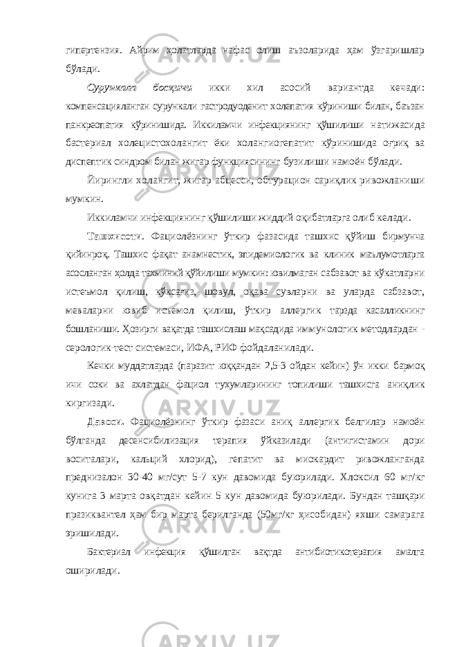 гипертензия. Айрим ҳолатларда нафас олиш аъзоларида ҳам ўзгаришлар бўлади. Сурункала босқичи икки хил асосий вариантда кечади: компенсацияланган сурункали гастродуоденит холепатия кўриниши билан, баъзан панкреопатия кўринишида. Иккиламчи инфекциянинг қўшилиши натижасида баcтериал холецистохолангит ёки холангиогепатит кўринишида оғриқ ва диспептик синдром билан жигар функциясининг бузилиши намоён бўлади. Йирингли холангит, жигар абцесси, обтурацион сариқлик ривожланиши мумкин. Иккиламчи инфекциянинг қўшилиши жиддий оқибатларга олиб келади. Ташхисоти . Фациолёзнинг ўткир фазасида ташхис қўйиш бирмунча қийинроқ. Ташхис фақат анамнестик, эпидемиологик ва клиник маълумотларга асосланган ҳолда тахминий қўйилиши мумкин: ювилмаган сабзавот ва кўкатларни истеъмол қилиш, кўксағиз, шовул, оқава сувларни ва уларда сабзавот, меваларни ювиб исъемол қилиш, ўткир аллергик тарзда касалликнинг бошланиши. Ҳозирги вақатда ташхислаш мақсадида иммунологик методлардан - серологик-тест системаси, ИФА, РИФ фойдаланилади. Кечки муддатларда (паразит юққандан 2,5-3 ойдан кейин) ўн икки бармоқ ичи соки ва ахлатдан фациол тухумларининг топилиши ташхисга аниқлик киргизади. Давоси. Фациолёзнинг ўткир фазаси аниқ аллергик белгилар намоён бўлганда десенсибилизация терапия ўйказилади (антигистамин дори воситалари, кальций хлорид), гепатит ва миокардит ривожланганда преднизалон 30-40 мг/сут 5-7 кун давомида буюрилади. Хлоксил 60 мг/кг кунига 3 марта овқатдан кейин 5 кун давомида буюрилади. Бундан ташқари празиквантел ҳам бир марта берилганда (50мг/кг ҳисобидан) яхши самарага эришилади. Бактериал инфекция қўшилган вақтда антибиотикотерапия амалга оширилади. 