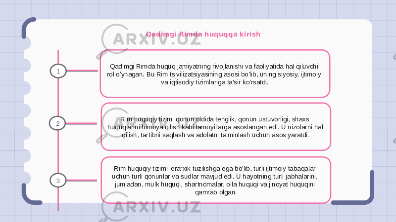 Qadimgi Rimda huquqqa kirish Qadimgi Rimda huquq jamiyatning rivojlanishi va faoliyatida hal qiluvchi rol oʻynagan. Bu Rim tsivilizatsiyasining asosi bo&#39;lib, uning siyosiy, ijtimoiy va iqtisodiy tizimlariga ta&#39;sir ko&#39;rsatdi. Rim huquqiy tizimi qonun oldida tenglik, qonun ustuvorligi, shaxs huquqlarini himoya qilish kabi tamoyillarga asoslangan edi. U nizolarni hal qilish, tartibni saqlash va adolatni ta&#39;minlash uchun asos yaratdi. Rim huquqiy tizimi ierarxik tuzilishga ega bo&#39;lib, turli ijtimoiy tabaqalar uchun turli qonunlar va sudlar mavjud edi. U hayotning turli jabhalarini, jumladan, mulk huquqi, shartnomalar, oila huquqi va jinoyat huquqini qamrab olgan.1 2 3 