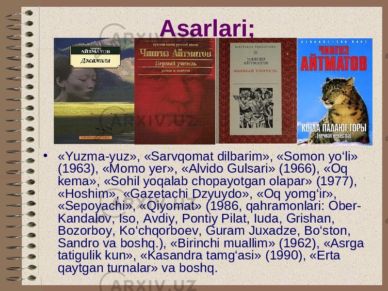 Asarlari; • «Yuzma-yuz», «Sarvqomat dilbarim», «Somon yo‘li» (1963), «Momo yer», «Alvido Gulsari» (1966), «Oq kema», «Sohil yoqalab chopayotgan olapar» (1977), «Hoshim», «Gazetachi Dzyuydo», «Oq yomg‘ir», «Sepoyachi», «Qiyomat» (1986, qahramonlari: Ober- Kandalov, Iso, Avdiy, Pontiy Pilat, Iuda, Grishan, Bozorboy, Ko‘chqorboev, Guram Juxadze, Bo‘ston, Sandro va boshq.), «Birinchi muallim» (1962), «Asrga tatigulik kun», «Kasandra tamg‘asi» (1990), «Erta qaytgan turnalar» va boshq. 