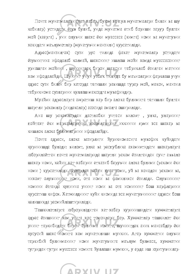 Почта жунатмалари (хат-хабар, буюм ва пул жунатмалари билан ва шу кабилар) устидаги ёзув булиб, унда жунатма етиб бориши зарур булган жой (каерга) , уни олувчи шахс ёки муассаса (кимга) номи ва жунатувчи хакидаги маълумотлар (жунатувчи манзили) курсатилади. Адрес(манзилгох) сузи рус тилида факат жунатмалар устидаги ёзувнигина ифодалаб колмай, шахснинг ишлаш жойи хамда муассасанинг урнашган жойини , шунингдек бирон шахсни табриклаб ёзилган матнни хам ифодалайди. Шунинг учун узбек тилида бу маъноларни фарклаш учун адрес сузи билан бир каторда тегишли равишда турар жой, макон, манзил табрикнома сузларини куллаш максадга мувафикдир. Муайян адресларга ажратиш хар бир алока булимига тегишли булган шартли ракамлар (индекслар) асосида амалга оширилади. Ана шу ракамлардан дастлабки учтаси вилоят , улка, уларнинг пойтахт ёки марказларини, ракамларнинг иккинчи ярми эса шахар ва кишлок алока булимларини ифодалайди. Почта адреси, алока вазирлиги йурикномасига мувофик куйидаги куринишда булади: вилоят, улка ва республика ахамиятидаги шахарларга юборилаётган почта жунатмаларида шартли ракам ёзилгандан сунг аввало шахар номи, кейин хат-хабарни етказиб берувчи алока булими (раками ёки номи ) курсатилади. Булардан кейин куча номи, уй ва хонадон раками ва, нихоят олувчининг исми, ота исми ва фамилияси ёзилади. Олувчининг номини ёзганда купинча унинг исми ва ота исмининг бош харфларини курсатиш кифоя. Хатжилднинг куйи кисмида эса жунатувчининг адреси бош келишикда расмийлаштирилади. Ташкилотларга юброриладиган хат-хабар куринишидаги хужжатларга адрес ёзишнинг хам узига хос томонлари бор. Хужжатлар ташкилот ёки унинг таркибидаги бирон булинма номига, шунингдек аник мансабдор ёки хусусий шахс номига хам жунатилиши мункин. Агар хужжатни олувчи таркибий булинманинг номи жунатувчига маълум булмаса, хужжатни тугридан-тугри муассаса номига йуллаши мумкин, у ерда иш юритувчилар- 