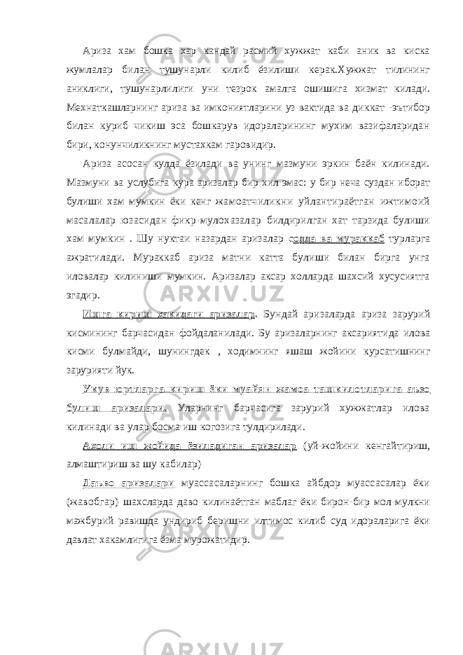 Ариза хам бошка хар кандай расмий хужжат каби аник ва киска жумлалар билан тушунарли килиб ёзилиши керак.Хужжат тилининг аниклиги, тушунарлилиги уни тезрок амалга ошишига хизмат килади. Мехнаткашларнинг ариза ва имкониятларини уз вактида ва диккат -эътибор билан куриб чикиш эса бошкарув идораларининг мухим вазифаларидан бири, конунчиликнинг мустахкам гаровидир. Ариза асосан кулда ёзилади ва унинг мазмуни эркин баён килинади. Мазмуни ва услубига кура аризалар бир хил эмас: у бир неча суздан иборат булиши хам мумкин ёки кенг жамоатчиликни уйлантираётган ижтимоий масалалар юзасидан фикр-мулохазалар билдирилган хат тарзида булиши хам мумкин . Шу нуктаи назардан аризалар с одда ва мураккаб турларга ажратилади. Мураккаб ариза матни катта булиши билан бирга унга иловалар килиниши мумкин. Аризалар аксар холларда шахсий хусусиятга эгадир. Ишга кириш хакидаги аризалар . Бундай аризаларда ариза зарурий кисмининг барчасидан фойдаланилади. Бу аризаларнинг аксариятида илова кисми булмайди, шунингдек , ходимнинг яшаш жойини курсатишнинг зарурияти йук. Укув юртларга кириш ёки муайян жамоа ташкилотларига аъзо булиш аризалари. Уларнинг барчасига зарурий хужжатлар илова килинади ва улар босма иш когозига тулдирилади. Ахоли иш жойида ёзиладиган аризалар (уй-жойини кенгайтириш, алмаштириш ва шу кабилар) Даъво аризалари муассасаларнинг бошка айбдор муассасалар ёки (жавобгар) шахсларда даво килинаётган маблаг ёки бирон-бир мол-мулкни мажбурий равишда ундириб беришни илтимос килиб суд идораларига ёки давлат хакамлигига ёзма мурожатидир. 