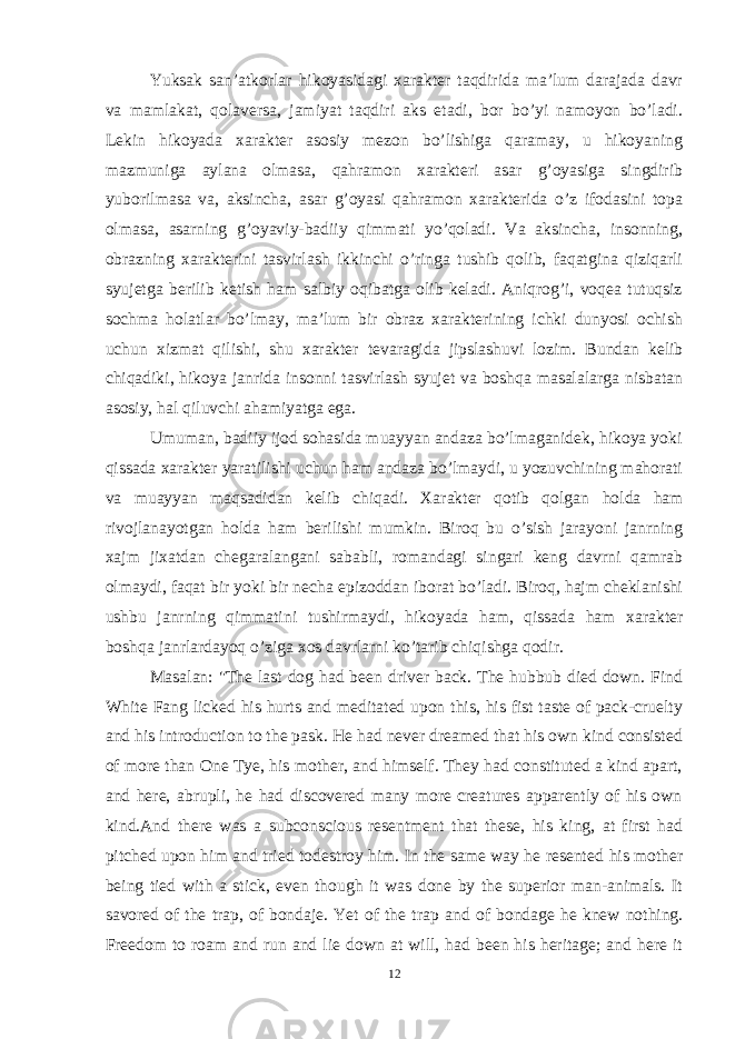 Yuksak san’atkorlar hikoyasidagi xarakter taqdirida ma’lum darajada davr va mamlakat, qolaversa, jamiyat taqdiri aks etadi, bor bo’yi namoyon bo’ladi. Lekin hikoyada xarakter asosiy mezon bo’lishiga qaramay, u hikoyaning mazmuniga aylana olmasa, qahramon xarakteri asar g’oyasiga singdirib yuborilmasa va, aksincha, asar g’oyasi qahramon xarakterida o’z ifodasini topa olmasa, asarning g’oyaviy-badiiy qimmati yo’qoladi. Va aksincha, insonning, obrazning xarakterini tasvirlash ikkinchi o’ringa tushib qolib, faqatgina qiziqarli syujetga berilib ketish ham salbiy oqibatga olib keladi. Aniqrog’i, voqea tutuqsiz sochma holatlar bo’lmay, ma’lum bir obraz xarakterining ichki dunyosi ochish uchun xizmat qilishi, shu xarakter tevaragida jipslashuvi lozim. Bundan kelib chiqadiki, hikoya janrida insonni tasvirlash syujet va boshqa masalalarga nisbatan asosiy, hal qiluvchi ahamiyatga ega. Umuman, badiiy ijod sohasida muayyan andaza bo’lmaganidek, hikoya yoki qissada xarakter yaratilishi uchun ham andaza bo’lmaydi, u yozuvchining mahorati va muayyan maqsadidan kelib chiqadi. Xarakter qotib qolgan h olda ham rivojlanayotgan holda ham berilishi mumkin. Biroq bu o’sish jarayoni janrning xajm jixatdan chegaralangani sababli, romandagi singari keng davrni qamrab olmaydi, faqat bir yoki bir necha epizoddan iborat bo’ladi. Biroq, hajm cheklanishi ushbu janrning qimmatini tushirmaydi, hikoyada ham, qissada ham xarakter boshqa janrlardayoq o’ziga xos davrlarni ko’tarib chiqishga qodir. Masalan: &#34;The last dog had been driver back. The hubbub died down. Find White Fang licked his hurts and meditated upon this, his fist taste of pack-cruelty and his introduction to the pask. He had never dreamed that his own kind consisted of more than One Tye, his mother, and himself. They had constituted a kind apart, and here, abrupli, he had discovered many more creatures apparently of his own kind.And there was a subconscious resentment that these, his king, at first had pitched upon him and tried todestroy him. In the same way he resented his mother being tied with a stick, even though it was done by the superior man-animals. It savored of the trap, of bondaje. Yet of the trap and of bondage he knew nothing. Freedom to roam and run and lie down at will, had been his heritage; and here it 12 