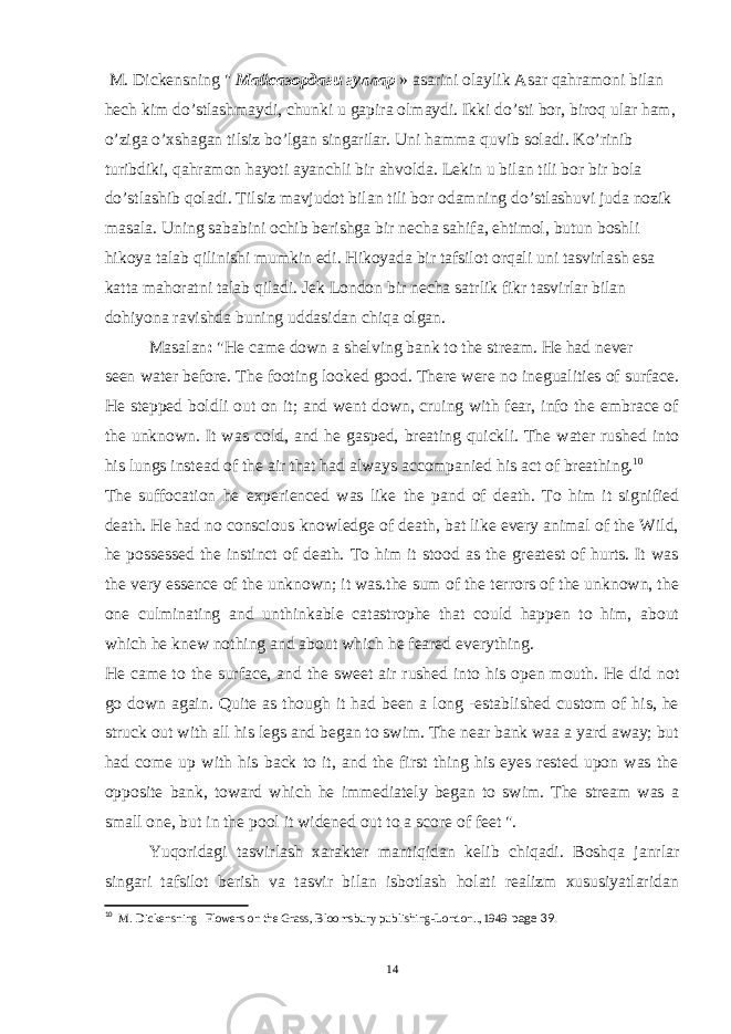  M. Dickens ning &#34; Майсазордаги гуллар » asari ni olaylik Asar qahramoni bilan hech kim do’stlashmaydi, chunki u gapira olmaydi. Ikki d o’ sti bor, biro q ular ham, o’ziga o’xshagan tilsiz bo’lgan singarilar. Uni hamma q uvib soladi. Ko’rinib turibdiki, qahramon hayoti ayanchli bir ahvolda. Lekin u bilan tili bor bir bola do’stlashib qoladi. Tilsiz mavjudot bilan tili bor odamning do’stlashuvi juda nozik masala. Uning sababini ochib berishga bir necha sahifa, ehtimol, butun boshli hikoya talab qilinishi mumkin edi. Hikoyada bir tafsilot orqali uni tasvirlash esa katta mahoratni talab qiladi. Jek London bir necha satrlik fikr tasvirlar bilan dohiyona ravishda buning uddasidan chiqa olgan. Masalan : &#34;He came down a shelving bank to the stream. He had never seen water before. The footing looked good. There were no inegualities of surface. He stepped boldli out on it; and went down, cruing with fear, info the embrace of the unknown. It was cold, and he gasped, breating quickli. The water rushed into his lungs instead of the air that had always accompanied his act of breathing. 10 The suffocation he experienced was like the pand of death. To him it signified death. He had no conscious knowledge of death, bat like every animal of the Wild, he possessed the instinct of death. To him it stood as the greatest of hurts. It was the very essence of the unknown; it was.the sum of the terrors of the unknown, the one culminating and unthinkable catastrophe that could happen to him, about which he knew nothing and about which he feared everything. He came to the surface, and the sweet air rushed into his open mouth. He did not go down again. Quite as though it had been a long -established custom of his, he struck out with all his legs and began to swim. The near bank waa a yard away; but had come up with his back to it, and the first thing his eyes rested upon was the opposite bank, toward which he immediately began to swim. The stream was a small one, but in the pool it widened out to a score of feet &#34;. Yuqoridagi tasvirlash xarakter mantiqidan kelib chiqadi. Boshqa janrlar singari tafsilot berish va tasvir bilan isbotlash holati realizm xususiyatlaridan 10 M. Dickens ning Flowers on the Grass, Bloomsbury publishing-London.., 1949 page 39. 14 