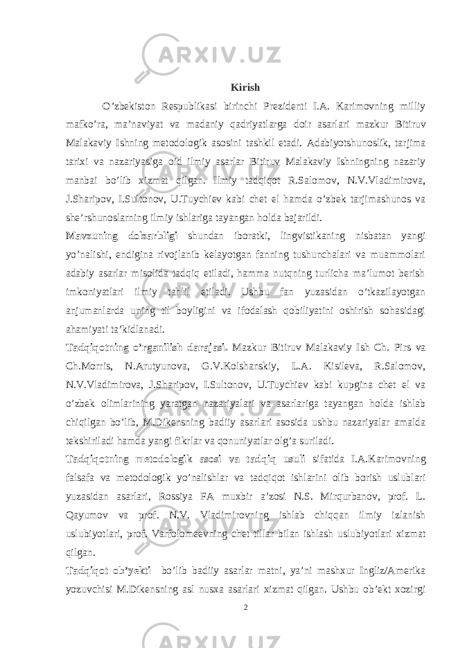 Kirish O’zbekiston Respublikasi birinchi Prezidenti I.A. Karimovning milliy mafko’ra, ma’naviyat va madaniy qa driyatlarga doir asarlari mazk u r Bitiruv Malakaviy Ish ning metodologik asosini tash k il etadi. Adabiyotshunoslik, tarjima tarixi va nazariyasiga oid ilmiy asarlar Bitiruv Malakaviy Ishningning nazariy manbai bo’lib xizmat qilgan. Ilmiy tadqiqot R.Salomov, N.V.Vladimirova, J.Sharipov, I.Sultonov, U.Tuychiev kabi chet el hamda o’zbek tarjimashunos va she’rshunoslarning ilmiy ishlariga tayangan holda bajarildi. Mavzuning dolzarbligi shundan iboratki, lingvistikaning nisbatan yangi yo’nalishi, endigina rivojlanib kelayotgan fanning tushunchalari va muammolari adabiy asarlar misolida tadqiq etiladi, hamma nutqning turlicha ma’lumot berish imkoniyatlari ilmiy tahlil etiladi. Ushbu fan yuzasidan o’tkazilayotgan anjumanlarda uning til boyligini va ifodalash qobiliyatini oshirish sohasidagi ahamiyati ta’kidlanadi. Tadqiqotning o’rganilish darajasi. Mazkur Bitiruv Malakaviy Ish Ch. Pirs va Ch.Morris, N.Arutyunova, G.V.Kolshanskiy, L.A. Kisileva, R.Salomov, N.V.Vladimirova, J.Sharipov, I.Sultonov, U.Tuychiev kabi kupgina chet el va o’zbek olimlarining yaratgan nazariyalari va asarlariga tayangan holda ishlab chiqilgan bo’lib, M.Dikensning badiiy asarlari asosida ushbu nazariyalar amalda tekshiriladi hamda yangi fikrlar va qonuniyatlar olg’a suriladi. Tadqiqotning metodologik asosi va tadqiq usuli sifatida I.A.Karimovning falsafa va metodologik yo’nalishlar va tadqiqot ishlarini olib borish uslublari yuzasidan asarlari, Rossiya FA muxbir a’zosi N.S. Mirqurbanov, prof. L. Qayumov va prof. N.V. Vladimirovning ishlab chiqqan ilmiy izlanish uslubiyotlari, prof. Varfolomeevning chet tillar bilan ishlash uslubiyotlari xizmat qilgan. Tadqiqot ob’yekti bo’lib badiiy asarlar matni, ya’ni mashxur Ingliz/Amerika yozuvchisi M.Dikensning asl nusxa asarlari xizmat qilgan. Ushbu ob’ekt xozirgi 2 