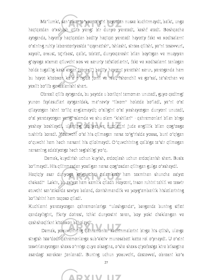 Ma’lumki, san’atkor to’ppa-to’g’ri hayotdan nusxa kuchirmaydi, balki, unga haqiqatdan o’xshash qilib yangi bir dunyo yaratadi, kashf etadi. Boshqacha aytganda, hayotiy haqiqatdan badiiy haqiqat yaratadi hayotiy fakt va xodisalarni o’zining ruhiy laboratoriyasida &#34;qaynatish&#34;, ishlashi, sintez qilishi, ya’ni tasavvuri, xayoli, orzusi, tajribasi, qalbi, tabiati, dunyoqarashi bilan boyitgan va muayyan g’oyaga xizmat qiluvchi xos va zaruriy tafsilotlarini, fakt va xodisalarni tanlagan holda tugallig kasb etgan (obrazli) badiiy hayotni yaratishi zarur, yaratganda ham bu hayot kitobxon ko’z o’ngida jonli va real, ishonchli va go’zal, ta’sirchan va yaxlit bo’lib gavdalanishi shart. Obrazli qilib aytganda, bu paytda u borliqni tamoman unutadi, guyo qadimgi yunon faylasuflari aytganidek, ma’naviy &#34;ilxom&#34; holatda bo’ladi, ya’ni o’zi qilayotgan ishni to’liq anglamaydi; o’zligini o’zi yashayotgan dunyoni unutadi, o’zi yaratayotgan yangi olamda va shu olam &#34;kishilari&#34; - qahramonlari bilan birga yashay boshlaydi, ularning faoliyat va nutqlarini juda engillik bilan qog’ozga tushirib boradi. Yozuvchi o’zi his qilmagan narsa to’g’risida yozsa, buni o’qigan o’quvchi ham hech narsani his qilolmaydi. O’quvchining qalbiga ta’sir qilmagan narsaning adabiyotga hech tegishligi yo’q. Demak, kuydirish uchun kuyish, ardoqlash uchun ardoqlanish shart. Busiz bo’lmaydi. His qilinmasdan yozilgan narsa qog’ozdan qilingan gulga o’xshaydi. Haqiqiy asar dunyoga kelguncha, qalamkash ham taxminan shuncha aziyat chekadi&#34; Lekin, bu aziyat ham kamlik qiladi: Hayotni, inson ruhini tahlil va tasvir etuvchi san’atkorda saviya baland, donishmandlik va payg’ambarlik hislatlarining bo’lishini ham taqozo qiladi. Kuchlarni yaratayotgan qahramonlariga &#34;ulashganda&#34;, berganda buning sifati qandayligini, fikriy doirasi, ichki dunyosini teran, boy yoki cheklangan va qashshoqlikni kitobxon baholaydi. Demak, yozuvchining qahramonlar kechinmalarini birga his qilish, ularga singish iste’dodi qahramonlarga sub’ektiv munosabati katta rol o’ynaydi. U o’zini tasvirlanayotgan shaxs o’rniga quya olsagina, o’sha shaxs qiyofasiga kira bilsagina asardagi xarakter jonlanadi. Buning uchun yozuvchi, dastavval, obrazni ko’z 27 