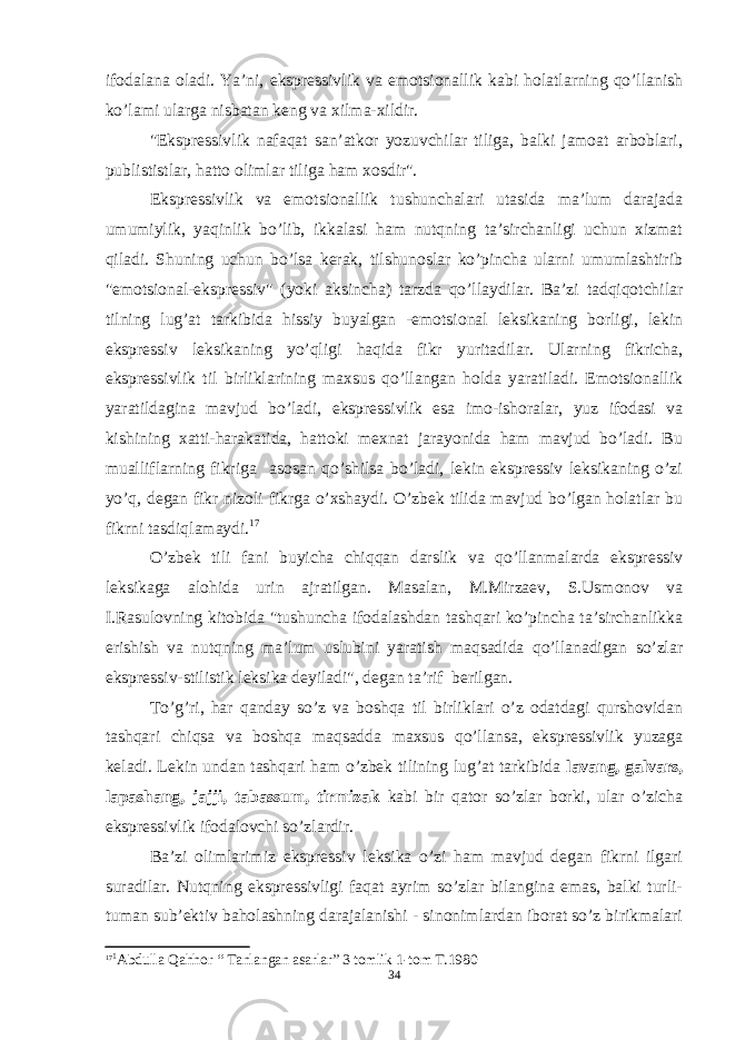 ifodalana oladi. Ya’ni, ekspressivlik va emotsionallik kabi holatlarning qo’llanish k o’ lami ularga nisbatan keng va xilma-xildir. &#34;Ekspressivlik nafaqat san’atkor yozuvchilar tiliga, balki jamoat arboblari, publististlar, h atto olimlar tiliga ham xosdir&#34;. Ekspressivlik va emotsionallik tushunchalari utasida ma’lum darajada umumiylik, yaqinlik bo’lib, ikkalasi ham nutqning ta’sirchanligi uchun xizmat qiladi. Shuning uchun bo’lsa kerak, tilshunoslar ko’pincha ularni umumlashtirib &#34;emotsional-ekspressiv&#34; (yoki aksincha) tarzda qo’llaydilar. Ba’zi tadqiqotchilar tilning lug’at tarkibida hissiy buyalgan -emotsional leksikaning borligi, lekin ekspressiv leksikaning yo’qligi haqida fikr yuritadilar. Ularning fikricha, ekspressivlik til birliklarining maxsus qo’llangan holda yaratiladi. Emotsionallik yaratildagina mavjud bo’ladi, ekspressivlik esa imo-ishoralar, yuz ifodasi va kishining xatti-harakatida, hattoki mexnat jarayonida ham mavjud bo’ladi. Bu mualliflarning fikriga asosan qo’shilsa bo’ladi, lekin ekspressiv leksikaning o’zi yo’q, degan fikr nizoli fikrga o’xshaydi. O’zbek tilida mavjud bo’lgan holatlar bu fikrni tasdiqlamaydi. 17 O’zbek tili fani buyicha chiqqan darslik va qo’llanmalarda ekspressiv leksikaga alohida urin ajratilgan. Masalan, M.Mirzaev, S.Usmonov va I.Rasulovning kitobida &#34;tushuncha ifodalashdan tashqari ko’pincha ta’sirchanlikka erishish va nutqning ma’lum uslubini yaratish maqsadida qo’llanadigan so’zlar ekspressiv-stilistik leksika deyiladi&#34;, degan ta’rif berilgan. To’g’ri, har qanday so’z va boshqa til birliklari o’z odatdagi qurshovidan tashqari chiqsa va boshqa maqsadda maxsus qo’llansa, ekspressivlik yuzaga keladi. Lekin undan tashqari ham o’zbek tilining lug’at tarkibida lavang, galvars, lapashang, jajji, tabassum, tirmizak kabi bir qator so’zlar borki, ular o’zicha ekspressivlik ifodalovchi so’zlardir. Ba’zi olimlarim i z ekspressiv leksika o’zi ham mavjud degan fikrni ilgari suradilar. Nutqning ekspressivligi faqat ayrim so’zlar bilangina emas, balki turli- tuman sub’ektiv baholashning darajalanishi - sinonimlardan iborat so’z birikmalari 17 1 Abdulla Qahhor “ Tanlangan asarlar” 3 tomlik 1-tom T.1980 34 