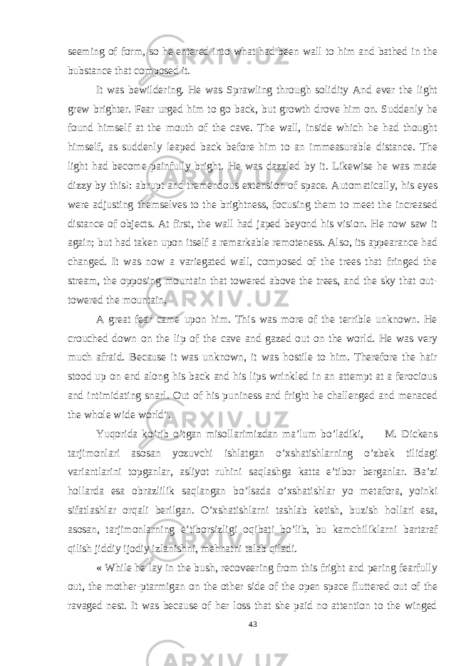 seeming of form, so he entered into what had been wall to him and bathed in the bubstance that composed it. It was bewildering. He was Sprawling through solidity And ever the light grew brighter. Fear urged him to go back, but growth drove him on. Suddenly he found himself at the mouth of the cave. The wall, inside which he had thought himself, as suddenly leaped back before him to an immeasurable distance. The light had become painfully bright. He was dazzled by it. Likewise he was made dizzy by this!: abrupt and tremendous extension of space. Automatically, his eyes were adjusting themselves to the brightness, focusing them to meet the increased distance of objects. At first, the wall had japed beyond his vision. He now saw it again; but had taken upon itself a remarkable remoteness. Also, its appearance had changed. It was now a variegated wall, composed of the trees that fringed the stream, the opposing mountain that towered above the trees, and the sky that out- towered the mountain. A great fear came upon him. This was more of the terrible unknown. He crouched down on the lip of the cave and gazed out on the world. He was very much afraid. Because it was unknown, it was hostile to him. Therefore the hair stood up on end along his back and his lips wrinkled in an attempt at a ferocious and intimidating snarl. Out of his puniness and fright he challenged and menaced the whole wide world&#34;. Yuqorida ko’rib o’ tgan misollarimizdan ma’lum bo’ladiki, M. Dickens tarjimonlari asosan yozuvchi ishlatgan o’xshatishlarning o’zbek tilidagi variantlarini topganlar, asliyot ruhini sa q lashga katta e’tibor berganlar. Ba’zi hollarda esa obrazlilik sa q langan bo’lsada o’xshatishlar yo metafora, yoinki sifatlashlar orqali berilgan. O’xshatishlarni tashlab ketish, buzish h o llari esa, asosan, tarjimonlarning e’tiborsizligi o q ibati bo’lib, bu kamchiliklarni bartaraf qilish jiddiy ijodiy izlanishni, me h natni talab qiladi. « While he lay in the bush, recoveering from this fright and pering fearfully out, the mother-ptarmigan on the other side of the open space fluttered out of the ravaged nest. It was because of her loss that she paid no attention to the winged 43 