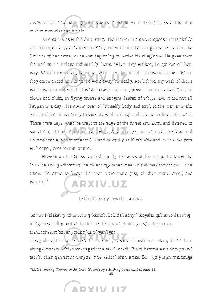 ekvivalentlarni topish tarjimada yozuvchi uslubi va mahoratini aks ettirishning muhim tomonlaridan biridir. And so it was with White Fang. The man-animals were goods unmistakable and inescapable. As his mother, Kite, had^rendered her allegiance to them at the first cry of her name, so he was beginning to render his allegiance. He gave them the trail as a privilege indubitably theirs. When they walked, he got out of their way. When they called, he came. Whe they threatened, he cowered down. When they commanded him to go, he went away hurriedly. For behind any wish of theirs was power to enforce that wish, power that hurt, power that expressed itself in clouts and clubs, in flying stones and stinging lashes of whips. But it did not all happen in a day, this giving over of ftimselfy body and soul, to the man-animals. He could not immediately forego his wild heritage and his memories of the wild. There were days when he crept to the edge of the forest and stood and listened to something ailing him far and away. And always he returned, restless and uncomfortable, to whimper softly and wistfully at Kite&#39;s side and to lick her face with eager, questioning tongue. Flowers on the Grass learned rapidly the ways of the camp. He knew the injustice and grediness of the older dogs when meat or fish was thrown out to be eaten. He came to know that men were more just, children more cruel, and women. 26 Ikkinchi bob yuzasidan xulosa. Bitiruv Malakaviy ishimizning ikkinchi bobida badiiy hikoyalar qahramonlarining o’ziga xos badiiy portreti haqida bo’lib obraz tizimida yangi qahramonlar tushunchasi misollar yordamida o’rganilgan. Hikoyada qahramon xarakteri harakatda, o’sishda tasvirlanar ekan, tabiat ham shunga monand o’sish va o’zgarishda tasvirlanadi. Biroq hamma vaqt ham peyzaj tasviri bilan qahramon dunyosi mos kelishi shart emas. Bu - qo’yilgan maqsadga 26 M. Dickens ning Flowers on the Grass, Bloomsbury publishing-London.., 1949 page 61. 46 