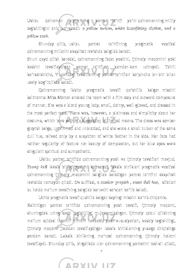 Ushbu qahramon kiyimining portret ta’rifi ya’ni qahramonning milliy tegishliligini aniq ko’rsatadi: a yellow turban, white loosefitting clothes, and a yellow sash. Shunday qilib, ushbu portret ta’rifining pragmatik vazifasi qahramonning millatini eksplitsit ravishda belgilab beradi. Shuni qayd qilish kerakki, qahramonning faqat yoshini, ijtimoiy ma qo mini yoki kasbini tavsiflaydigan portret ta’riflash kamdan-kam uchraydi. Tahlil ko’rsatishicha, Yuqoridagi tavsiflarning portret ta’riflari ko’pincha bir-biri bilan uzviy bog’liqlikda keladi. Qa h ramonning ikkita pragmatik tavsifi qo’shilib kelgan misolni keltiramiz: Miss Morton entered the room with a film step and outward composure of manner. She was a blond young lady, small, dainty, well gloved, and dressed in the most perfect taste. There was, however, a plainness and simplicity about her costume, which bore with it a suggestion of limited means. The dress was somber grayish beige, untrimmed and unbraided, and she wore a small turban of the same dull hue, relived only by a suspicion of white feather in the side. Her face had neither regularity of feature nor beauty of complexion, but her blue eyes were singularli spiritual and sumpathetic. Ushbu portret ta’rifida qahramonning yosh va ijtimoiy tavsiflari mavjud. Young ladi leksik birligi yoshini ko’rsatadi, leksik birliklari pragmatik vazifasi qahramonning ijtimoiy maqomini belgilab beradigan portret ta’rifini eksplitsit ravishda namoyon qiladi. Un suffiksi, a somber grayish , same dull hue, sifatlari bu holda ma’lum tavsifning belgilab beruvchi so’zlari bo’lib keladi. Uchta pragmatik tavsif qushilib kelgan keyingi misolni ko’rib chiqamiz. Keltirilgan portret ta’rifida q ah ramonning yosh tavsifi, ijtimoiy ma q omi, shuningdek uning kasbi tegishliligi mujassamlashgan. Ijtimoiy qabul qilishning ma’lum aqidasi insonni birinchi navbatda yosh xususiyatlari, kasbiy tegishliligi, ijtimoiy ma qo mi jixatdan tavsiflaydigan leksik birliklarning yuzaga chi q ishiga yordam beradi. Leksik birlikning ma’nosi qahramonning ijtimoiy holatni tavsiflaydi. Shunday qilib, birgalikda ular qahramonning portretini tash k il qiladi, 7 