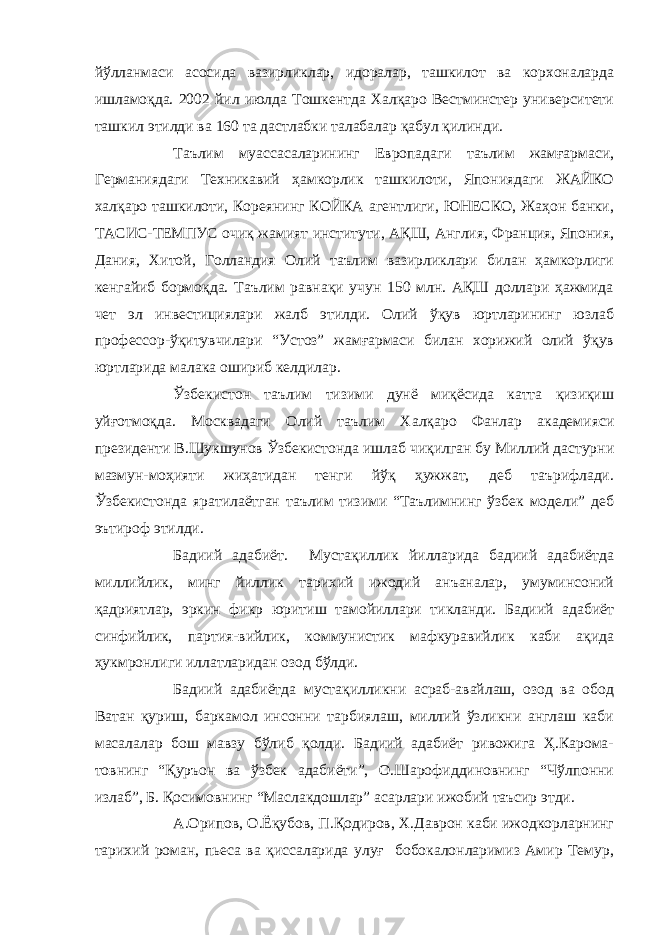 йўлланмаси асосида вазирликлар, идоралар, ташкилот ва корхоналарда ишламоқда. 2002 йил июлда Тошкентда Халқаро Вестминстер университети ташкил этилди ва 160 та дастлабки талабалар қабул қилинди. Таълим муассасаларининг Европадаги таълим жамғармаси, Германиядаги Техникавий ҳамкорлик ташкилоти, Япониядаги ЖАЙКО халқаро ташкилоти, Кореянинг КОЙКА агентлиги, ЮНЕСКО, Жаҳон банки, ТАСИС-ТЕМПУС очиқ жамият институти, АҚШ, Англия, Франция, Япония, Дания, Хитой, Голландия Олий таълим вазирликлари билан ҳамкорлиги кенгайиб бормоқда. Таълим равнақи учун 150 млн. АҚШ доллари ҳажмида чет эл инвестициялари жалб этилди. Олий ўқув юртларининг юзлаб профессор-ўқитувчилари “Устоз” жамғармаси билан хорижий олий ўқув юртларида малака ошириб келдилар. Ўзбекистон таълим тизими дунё миқёсида катта қизиқиш уйғотмоқда. Москвадаги Олий таълим Халқаро Фанлар академияси президенти В.Шукшунов Ўзбекистонда ишлаб чиқилган бу Миллий дастурни мазмун-моҳияти жиҳатидан тенги йўқ ҳужжат, деб таърифлади. Ўзбекистонда яратилаётган таълим тизими “Таълимнинг ўзбек модели” деб эътироф этилди. Бадиий адабиёт. Мустақиллик йилларида бадиий адабиётда миллийлик, минг йиллик тарихий ижодий анъаналар, умуминсоний қадриятлар, эркин фикр юритиш тамойиллари тикланди. Бадиий адабиёт синфийлик, партия-вийлик, коммунистик мафкуравийлик каби ақида ҳукмронлиги иллатларидан озод бўлди. Бадиий адабиётда мустақилликни асраб-авайлаш, озод ва обод Ватан қуриш, баркамол инсонни тарбиялаш, миллий ўзликни англаш каби масалалар бош мавзу бўлиб қолди. Бадиий адабиёт ривожига Ҳ.Карома- товнинг “Қуръон ва ўзбек адабиёти”, О.Шарофиддиновнинг “Чўлпонни излаб”, Б. Қосимовнинг “Маслакдошлар” асарлари ижобий таъсир этди. А.Орипов, О.Ёқубов, П.Қодиров, Х.Даврон каби ижодкорларнинг тарихий роман, пьеса ва қиссаларида улуғ бобокалонларимиз Амир Темур, 