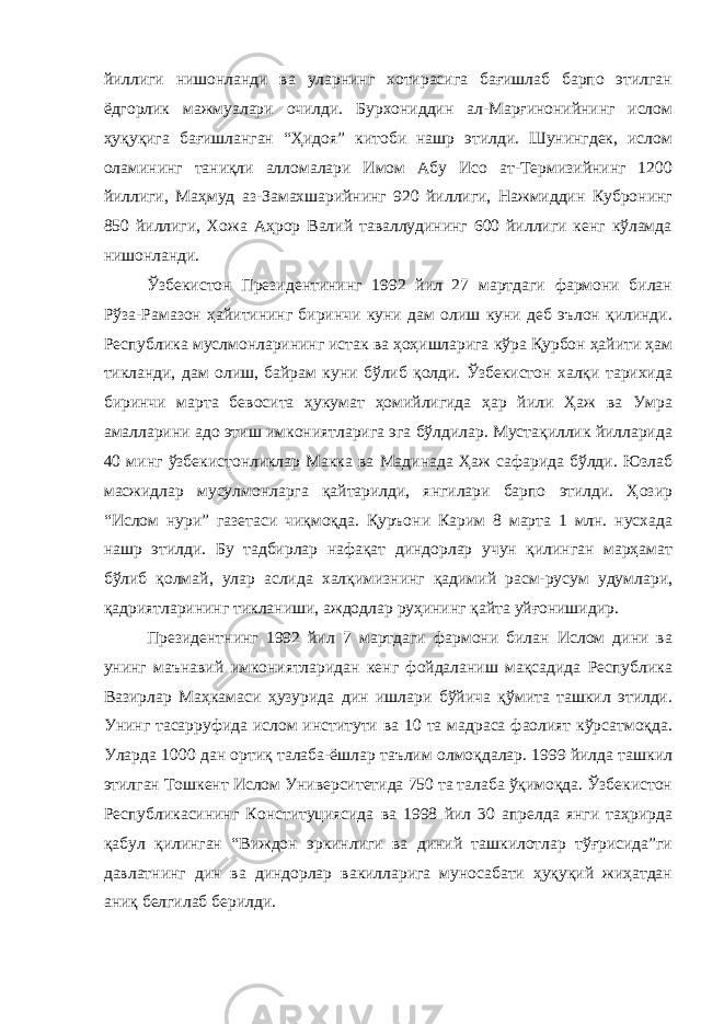 йиллиги нишонланди ва уларнинг хотирасига бағишлаб барпо этилган ёдгорлик мажмуалари очилди. Бурхониддин ал-Марғинонийнинг ислом ҳуқуқига бағишланган “Ҳидоя” китоби нашр этилди. Шунингдек, ислом оламининг таниқли алломалари Имом Абу Исо ат-Термизийнинг 1200 йиллиги, Маҳмуд аз-Замахшарийнинг 920 йиллиги, Нажмиддин Кубронинг 850 йиллиги, Хожа Аҳрор Валий таваллудининг 600 йиллиги кенг кўламда нишонланди. Ўзбекистон Президентининг 1992 йил 27 мартдаги фармони билан Рўза-Рамазон ҳайитининг биринчи куни дам олиш куни деб эълон қилинди. Республика муслмонларининг истак ва ҳоҳишларига кўра Қурбон ҳайити ҳам тикланди, дам олиш, байрам куни бўлиб қолди. Ўзбекистон халқи тарихида биринчи марта бевосита ҳукумат ҳомийлигида ҳар йили Ҳаж ва Умра амалларини адо этиш имкониятларига эга бўлдилар. Мустақиллик йилларида 40 минг ўзбекистонликлар Макка ва Мадинада Ҳаж сафарида бўлди. Юзлаб масжидлар мусулмонларга қайтарилди, янгилари барпо этилди. Ҳозир “Ислом нури” газетаси чиқмоқда. Қуръони Карим 8 марта 1 млн. нусхада нашр этилди. Бу тадбирлар нафақат диндорлар учун қилинган марҳамат бўлиб қолмай, улар аслида халқимизнинг қадимий расм-русум удумлари, қадриятларининг тикланиши, аждодлар руҳининг қайта уйғонишидир. Президентнинг 1992 йил 7 мартдаги фармони билан Ислом дини ва унинг маънавий имкониятларидан кенг фойдаланиш мақсадида Республика Вазирлар Маҳкамаси ҳузурида дин ишлари бўйича қўмита ташкил этилди. Унинг тасарруфида ислом институти ва 10 та мадраса фаолият кўрсатмоқда. Уларда 1000 дан ортиқ талаба-ёшлар таълим олмоқдалар. 1999 йилда ташкил этилган Тошкент Ислом Университетида 750 та талаба ўқимоқда. Ўзбекистон Республикасининг Конституциясида ва 1998 йил 30 апрелда янги таҳрирда қабул қилинган “Виждон эркинлиги ва диний ташкилотлар тўғрисида”ги давлатнинг дин ва диндорлар вакилларига муносабати ҳуқуқий жиҳатдан аниқ белгилаб берилди. 