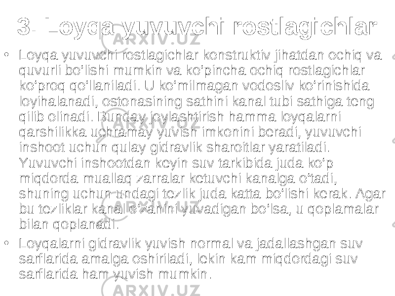 3. Loyqa yuvuvchi rostlagichlar • Loyqa yuvuvchi rostlagichlar konstruktiv jihatdan ochiq va quvurli bo‘lishi mumkin va ko‘pincha ochiq rostlagichlar ko‘proq qo‘llaniladi. U ko‘milmagan vodosliv ko‘rinishida loyihalanadi, ostonasining sathini kanal tubi sathiga teng qilib olinadi. Bunday joylashtirish hamma loyqalarni qarshilikka uchramay yuvish imkonini beradi, yuvuvchi inshoot uchun qulay gidravlik sharoitlar yaratiladi. Yuvuvchi inshootdan keyin suv tarkibida juda ko‘p miqdorda muallaq zarralar ketuvchi kanalga o‘tadi, shuning uchun undagi tezlik juda katta bo‘lishi kerak. Agar bu tezliklar kanal o‘zanini yuvadigan bo‘lsa, u qoplamalar bilan qoplanadi. • Loyqalarni gidravlik yuvish normal va jadallashgan suv sarflarida amalga oshiriladi, lekin kam miqdordagi suv sarflarida ham yuvish mumkin. 