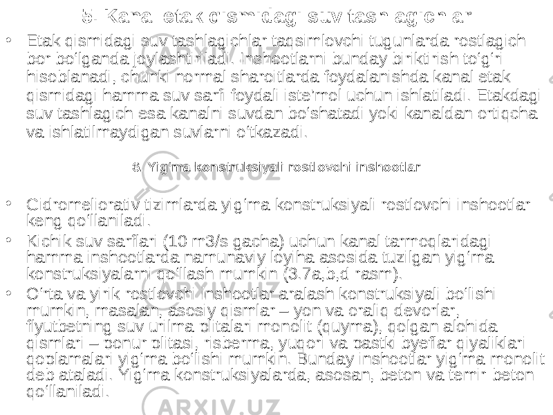 5. Kanal etak qismidagi suv tashlagichlar • Etak qismidagi suv tashlagichlar taqsimlovchi tugunlarda rostlagich bor bo‘lganda joylashtiriladi. Inshootlarni bunday biriktirish to‘g‘ri hisoblanadi, chunki normal sharoitlarda foydalanishda kanal etak qismidagi hamma suv sarfi foydali iste’mol uchun ishlatiladi. Etakdagi suv tashlagich esa kanalni suvdan bo‘shatadi yoki kanaldan ortiqcha va ishlatilmaydigan suvlarni o‘tkazadi. 6. Yig‘ma konstruksiyali rostlovchi inshootlar • Gidromeliorativ tizimlarda yig‘ma konstruksiyali rostlovchi inshootlar keng qo‘llaniladi. • Kichik suv sarflari (10 m3/s gacha) uchun kanal tarmoqlaridagi hamma inshootlarda namunaviy loyiha asosida tuzilgan yig‘ma konstruksiyalarni qo‘llash mumkin (3.7a,b,d-rasm). • O‘rta va yirik rostlovchi inshootlar aralash konstruksiyali bo‘lishi mumkin, masalan, asosiy qismlar – yon va oraliq devorlar, flyutbetning suv urilma plitalari monolit (quyma), qolgan alohida qismlari – ponur pli tasi, risberma, yuqori va pastki byeflar qiyaliklari qoplamalari yig‘ma bo‘lishi mumkin. Bunday inshootlar yig‘ma monolit deb ataladi. Yig‘ma konstruksiyalarda, asosan, beton va temir-beton qo‘llaniladi. 