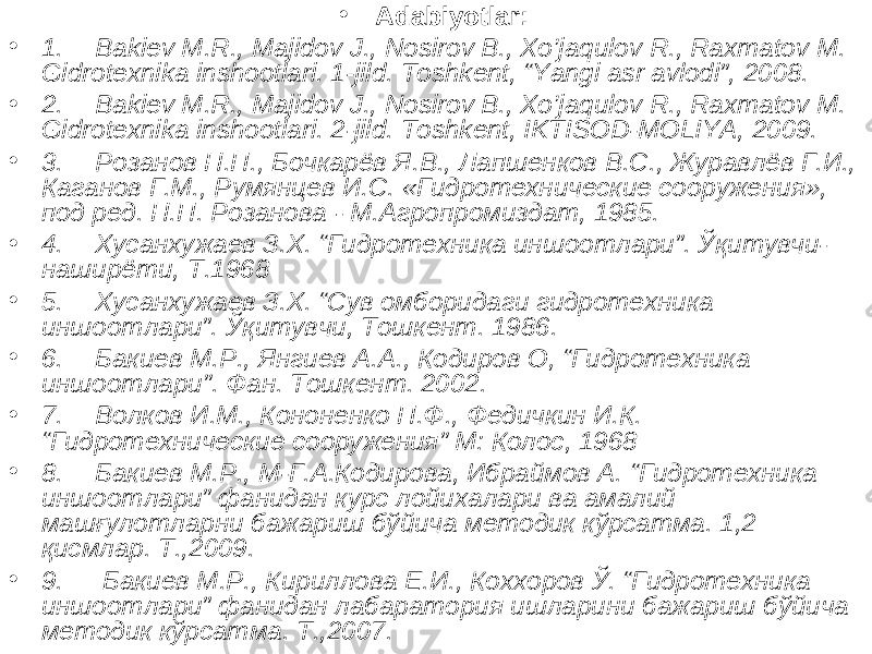 • Adabiyotlar: • 1. Bakiev M.R., Majidov J., Nosirov B., Xo’jaqulov R., Raxmatov M. Gidrotexnika inshootlari. 1-jild. Toshkent, “Yangi asr avlodi”, 2008. • 2. Bakiev M.R., Majidov J., Nosirov B., Xo’jaqulov R., Raxmatov M. Gidrotexnika inshootlari. 2-jild. Toshkent, IKTISOD-MOLIYA, 2009. • 3. Розанов Н.П., Бочкарёв Я.В., Лапшенков В.С., Журавлёв Г.И., Каганов Г.М., Румянцев И.С. «Гидротехнические сооружения», под ред. Н.П. Розанова - М.Агропромиздат, 1985. • 4. Хусанхужаев З.Х. “ Гидротехника иншоотлари ” . Ўқитувчи- наширёти, Т.1968 • 5. Хусанхужаев З.Х. “Сув омборидаги гидротехника иншоотлари”. Ўқитувчи, Тошкент. 1986. • 6. Бакиев М.Р., Янгиев А.А., Кодиров О, “ Гидротехника иншоотлари ” . Фан. Тошкент. 2002. • 7. Волков И.М., Кононенко П.Ф., Федичкин И.К. “ Гидротехнические сооружения ” М: Колос, 1968 • 8. Бакиев М.Р., М-Г.А.Кодирова, Ибраймов А. “Гидротехника иншоотлари” фанидан курс лойихалари ва амалий машғулотларни бажариш бўйича методик кўрсатма. 1,2 қисмлар. Т.,2009. • 9. Бакиев М.Р., Кириллова Е.И., Кохоров Ў. “Гидротехника иншоотлари” фанидан лабаратория ишларини бажариш бўйича методик кўрсатма. Т.,2007. 