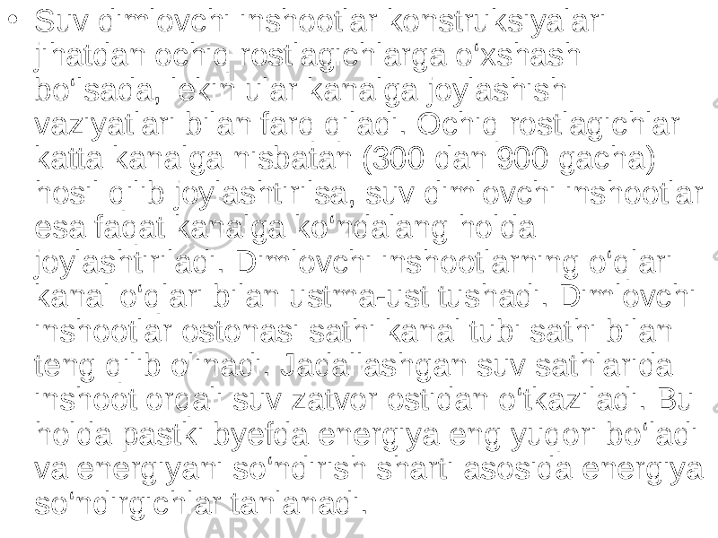 • Suv dimlovchi inshootlar konstruksiyalari jihatdan ochiq rostlagichlarga o‘xshash bo‘lsada, lekin ular kanalga joylashish vaziyatlari bilan farq qiladi. Ochiq rostlagichlar katta kanalga nisbatan (300 dan 900 gacha) hosil qilib joylashtirilsa, suv dimlovchi inshootlar esa faqat kanalga ko‘ndalang holda joylashtiriladi. Dimlovchi inshootlarning o‘qlari kanal o‘qlari bilan ustma-ust tushadi. Dimlovchi inshootlar ostonasi sathi kanal tubi sathi bilan teng qilib olinadi. Jadallashgan suv sathlarida inshoot orqali suv zatvor ostidan o‘tkaziladi. Bu holda pastki byefda energiya eng yuqori bo‘ladi va energiyani so‘ndirish sharti asosida energiya so‘ndirgichlar tanlanadi. 