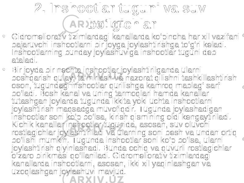 2. Inshootlar tuguni va suv bo‘lgichlar • Gidromeliorativ tizimlardagi kanallarda ko‘pincha har xil vazifani bajaruvchi inshootlarni bir joyga joylashtirishga to‘g‘ri keladi. Inshootlarning bunday joylashuviga inshootlar tuguni deb ataladi. • Bir joyda bir nechta inshootlar joylashtirilganda ularni boshqarish qulay, ta’mirlash va nazorat qilishni tashkillashtirish oson, tugundagi inshootlar qurilishga kamroq mablag‘ sarf bo‘ladi. Bosh kanal va uning tarmoqlari hamda kanallar tutashgan joylarda tugunda ikkita yoki uchta inshootlarni joylashtirish maqsadga muvofiqdir. Tugunda joylashadigan inshootlar soni ko‘p bo‘lsa, kirish qismining oldi kengaytiriladi. Kichik kanallar inshootlar tugunida, asosan, suv oluvchi rostlagichlar joylashtiriladi va ularning soni besh va undan ortiq bo‘lishi mumkin. Tugunda inshootlar soni ko‘p bo‘lsa, ularni joylashtirish qiyinlashadi. Bunda ochiq va quvurli rostlagichlar o‘zaro birikmasi qo‘llaniladi. Gidromeliorativ tizimlardagi kanallarda inshootlarni, asosan, ikki xil yaqinlashgan va uzoqlashgan joylashuvi mavjud. 