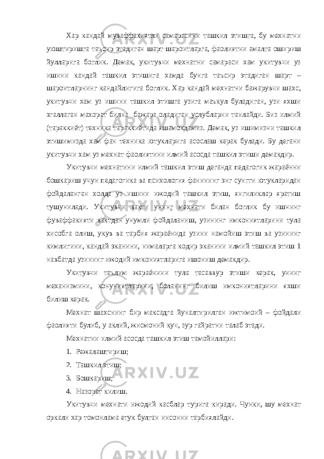 Хар кандай муваффакиятли самарасини ташкил этишга, бу мехнатни уюштиришга таъсир этадиган шарт-шароитларга, фаолиятни амалга ошириш йулларига боглик. Демак, укитувчи мехнатни самараси хам укитувчи уз ишини кандай ташкил этишига хамда бунга таъсир этадиган шарт – шароитларнинг кандайлигига боглик. Хар кандай мехнатни бажарувчи шахс, укитувчи хам уз ишини ташкил этишга узига маъкул буладиган, узи яхши эгаллаган махорат билна бажара оладиган услубларни танлайди. Биз илмий (тараккиёт) техника тараккиётида яшамокдамиз. Демак, уз ишимизни ташкил этишимизда хам фан техника ютукларига асослаш керак булади. Бу дегани укитувчи хам уз мехнат фаолиятини илмий асосда ташкил этиши демакдир. Укитувчи мехнатини илмий ташкил этиш деганда педагогик жараённи бошкариш учун педагогика ва психология фанининг энг сунгги ютукларидан фойдаланган холда уз ишини ижодий ташкил этиш, янгиликлар яратиш тушунилади. Укитувчи вакти унинг мехнати билан боглик бу ишнинг фуваффакияти вактдан унумли фойдаланиш, узининг имкониятларини тула хисобга олиш, укув ва тарбия жараёнида узини намойиш этиш ва узининг кимлигини, кандай эканини, нималарга кодир эканини илмий ташкил этиш 1 навбатда узининг ижодий имкониятларига ишониш демакдир. Укитувчи таълим жараёнини тула тасаввур этиши керак, унинг механизмини, конуниятларини, боланинг билиш имкониятларини яхши билиш керак. Мехнат шахснинг бир максадга йуналтирилган ижтимоий – фойдали фаолияти булиб, у аклий, жисмоний куч, зур гайратни талаб этади. Мехнатни илмий асосда ташкил этиш тамойиллари: 1. Режалаштириш; 2. Ташкил этиш; 3. Бошкариш; 4. Назорат килиш. Укитувчи мехнати ижодий касблар турига киради. Чунки, шу мехнат оркали хар томонлама етук булган инсонни тарбиялайди. 