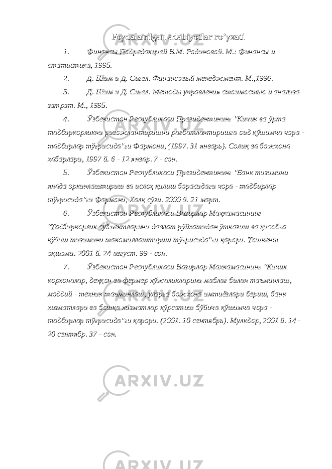 Foydalanilgan adabiyotlar ro’yxati 1. Финансы Подредакцией В.М. Родиновой. М.: Финансы и статистика, 1995. 2. Д. Шим и Д. Сигел. Финансовый менеджмент. М.,1996. 3. Д. Шим и Д. Сигел. Методы управления стоимостью и анализа затрат. М., 1995. 4. Ўзбекистон Республикаси Президентининг &#34;Кичик ва ўрта тадбиркорликни ривожлантиришни рағбатлантиришга оид қўшимча чора - тадбирлар тўғрисида&#34;ги Фармони, (1997. 31 январь). Солиқ ва божхона хабарлари, 1997 й. 6 - 12 январ. 7 - сон. 5. Ўзбекистон Республикаси Президентининг &#34;Банк тизимини янада эркинлаштириш ва ислоҳ қилиш борасидаги чора - тадбирлар тўғрисида&#34;ги Фармони, Халқ сўзи. 2000 й. 21 март. 6. Ўзбекистон Республикаси Вазирлар Маҳкамасининг &#34;Тадбиркорлик субъектларини давлат рўйхатидан ўтказиш ва ҳисобга қўйиш тизимини такомиллаштириш тўғрисида&#34;ги қарори. Тошкент оқшоми. 2001 й. 24 август. 99 - сон. 7. Ўзбекистон Республикаси Вазирлар Махкамасининг &#34;Кичик корхоналар, деҳқон ва фермер хўжаликларини маблағ билан таъминлаш, моддий - техник таъминлаш, уларга божхона имтиёзлари бериш, банк хизматлари ва бошқа хизматлар кўрсатиш бўйича қўшимча чора - тадбирлар тўғрисида&#34;ги қарори. (2001. 10 сентябрь). Мулкдор, 2001 й. 14 - 20 сентябр. 37 - сон. 