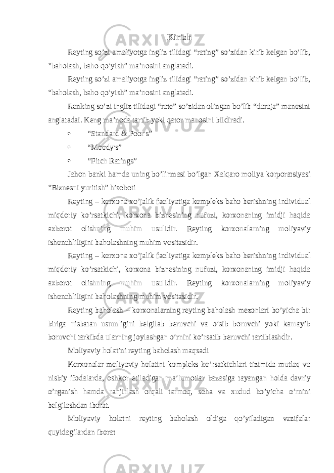 Kirish Reyting so’zi amaliyotga ingliz tilidagi “rating” so’zidan kirib kelgan bo’lib, “baholash, baho qo’yish” maʼnosini anglatadi. Reyting so’zi amaliyotga ingliz tilidagi “rating” so’zidan kirib kelgan bo’lib, “baholash, baho qo’yish” maʼnosini anglatadi. Renking so’zi ingliz tilidagi “rate” so’zidan olingan bo’lib “daraja” manosini anglatadai. Keng maʼnoda tartib yoki qator manosini bildiradi.  “Standard & Poor&#39;s”  “Moody&#39;s”  “Fitch Ratings” Jahon banki hamda uning bo ’ linmasi bo ’ lgan Xalqaro moliya korporatsiyasi “ Biznesni yuritish ” hisoboti Reyting – korxona xo ’ jalik faoliyatiga kompleks baho berishning individual miqdoriy ko ’ rsatkichi , korxona biznesining nufuzi , korxonaning imidji haqida axborot olishning muhim usulidir . Reyting korxonalarning moliyaviy ishonchliligini baholashning muhim vositasidir . Reyting – korxona xo ’ jalik faoliyatiga kompleks baho berishning individual miqdoriy ko ’ rsatkichi , korxona biznesining nufuzi , korxonaning imidji haqida axborot olishning muhim usulidir . Reyting korxonalarning moliyaviy ishonchliligini baholashning muhim vositasidir . Reyting baholash – korxonalarning reyting baholash mezonlari bo ’ yicha bir biriga nisbatan ustunligini belgilab beruvchi va o ’ sib boruvchi yoki kamayib boruvchi tarkibda ularning joylashgan o ’ rnini ko ’ rsatib beruvchi tartiblashdir . Moliyaviy holatini reyting baholash maqsadi Korxonalar moliyaviy holatini kompleks ko ’ rsatkichlari tizimida mutlaq va nisbiy ifodalarda , oshkor etiladigan ma ʼ lumotlar bazasiga tayangan holda davriy o ’ rganish hamda ranjirlash orqali tarmoq , soha va xudud bo ’ yicha o ’ rnini belgilashdan iborat . Moliyaviy holatni reyting baholash oldiga qo’yiladigan vazifalar quyidagilardan iborat 