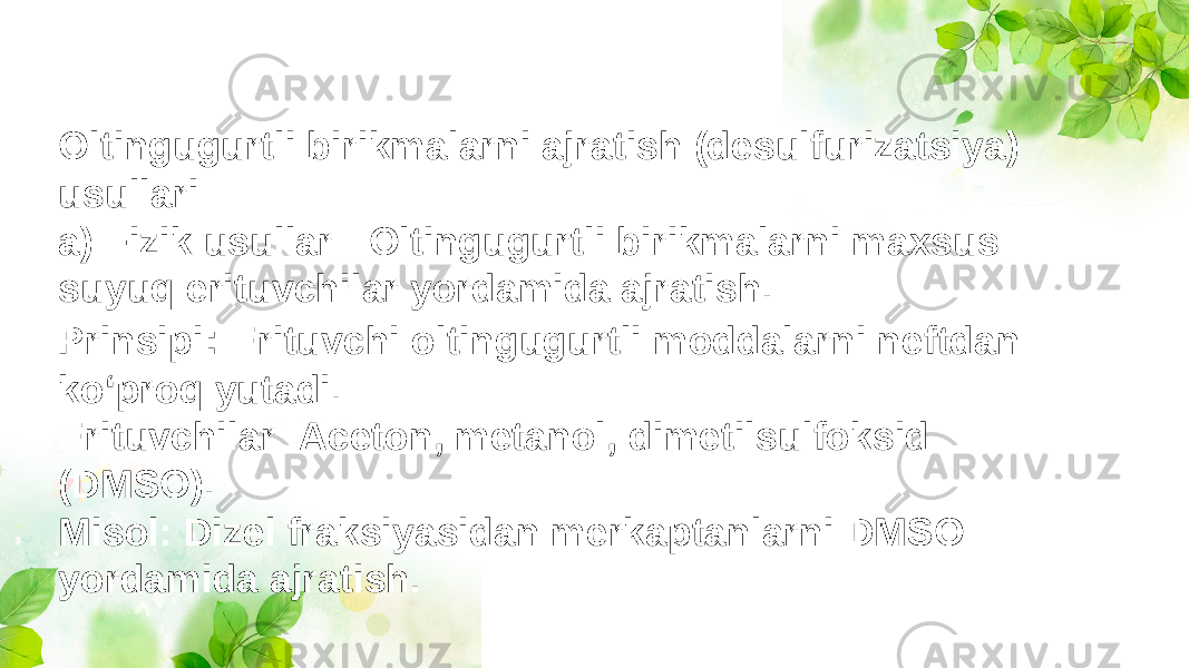 Oltingugurtli birikmalarni ajratish (desulfurizatsiya) usullari a) Fizik usullar : Oltingugurtli birikmalarni maxsus suyuq erituvchilar yordamida ajratish. Prinsipi : Erituvchi oltingugurtli moddalarni neftdan ko‘proq yutadi. Erituvchilar: Aceton, metanol, dimetilsulfoksid (DMSO). Misol: Dizel fraksiyasidan merkaptanlarni DMSO yordamida ajratish. 