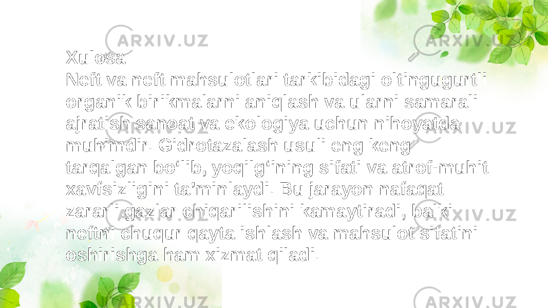 Xulosa: Neft va neft mahsulotlari tarkibidagi oltingugurtli organik birikmalarni aniqlash va ularni samarali ajratish sanoat va ekologiya uchun nihoyatda muhimdir. Gidrotazalash usuli eng keng tarqalgan bo‘lib, yoqilg‘ining sifati va atrof-muhit xavfsizligini ta’minlaydi. Bu jarayon nafaqat zararli gazlar chiqarilishini kamaytiradi, balki neftni chuqur qayta ishlash va mahsulot sifatini oshirishga ham xizmat qiladi. 