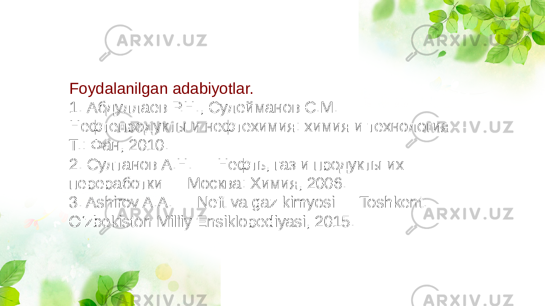 Foydalanilgan adabiyotlar. 1. Абдуллаев Р.Н., Сулейманов С.М. — Нефтепродукты и нефтехимия: химия и технология — Т.: Фан, 2010. 2. Султанов А.Н. — Нефть, газ и продукты их переработки — Москва: Химия, 2006. 3. Ashirov A.A. — Neft va gaz kimyosi — Toshkent: O‘zbekiston Milliy Ensiklopediyasi, 2015. 