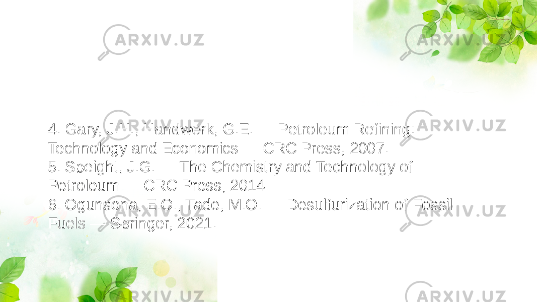 4. Gary, J.H., Handwerk, G.E. — Petroleum Refining: Technology and Economics — CRC Press, 2007. 5. Speight, J.G. — The Chemistry and Technology of Petroleum — CRC Press, 2014. 6. Ogunsona, E.O., Tade, M.O. — Desulfurization of Fossil Fuels — Springer, 2021. 