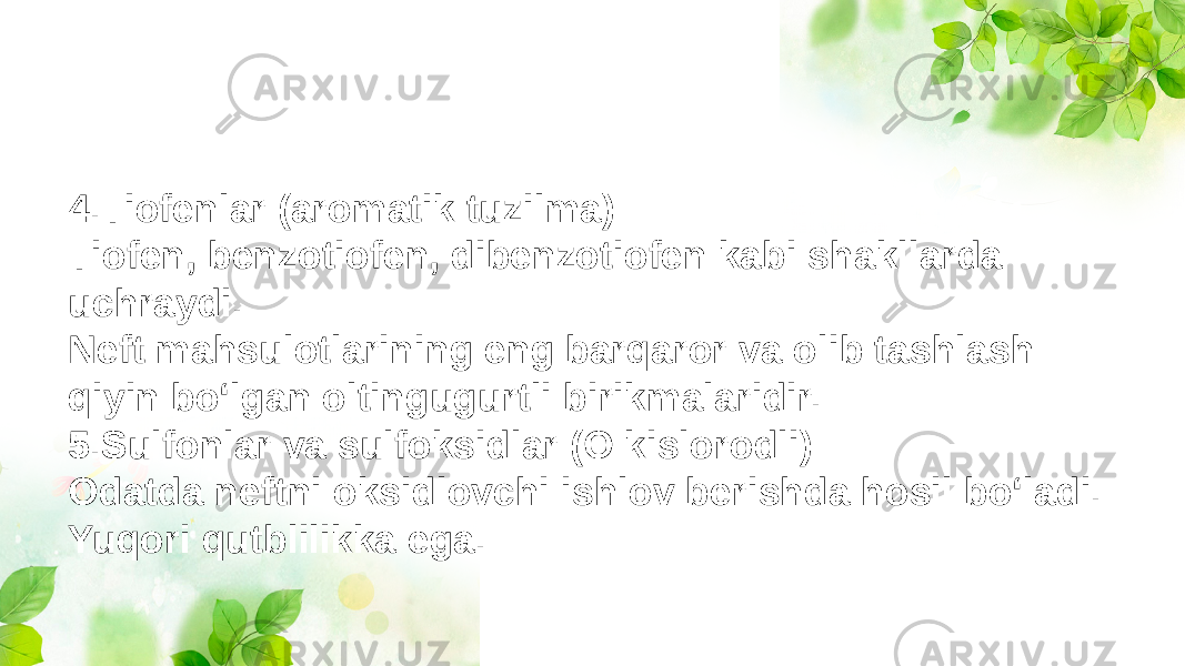 4.Tiofenlar (aromatik tuzilma) Tiofen, benzotiofen, dibenzotiofen kabi shakllarda uchraydi. Neft mahsulotlarining eng barqaror va olib tashlash qiyin bo‘lgan oltingugurtli birikmalaridir. 5.Sulfonlar va sulfoksidlar (O kislorodli) Odatda neftni oksidlovchi ishlov berishda hosil bo‘ladi. Yuqori qutblilikka ega. 