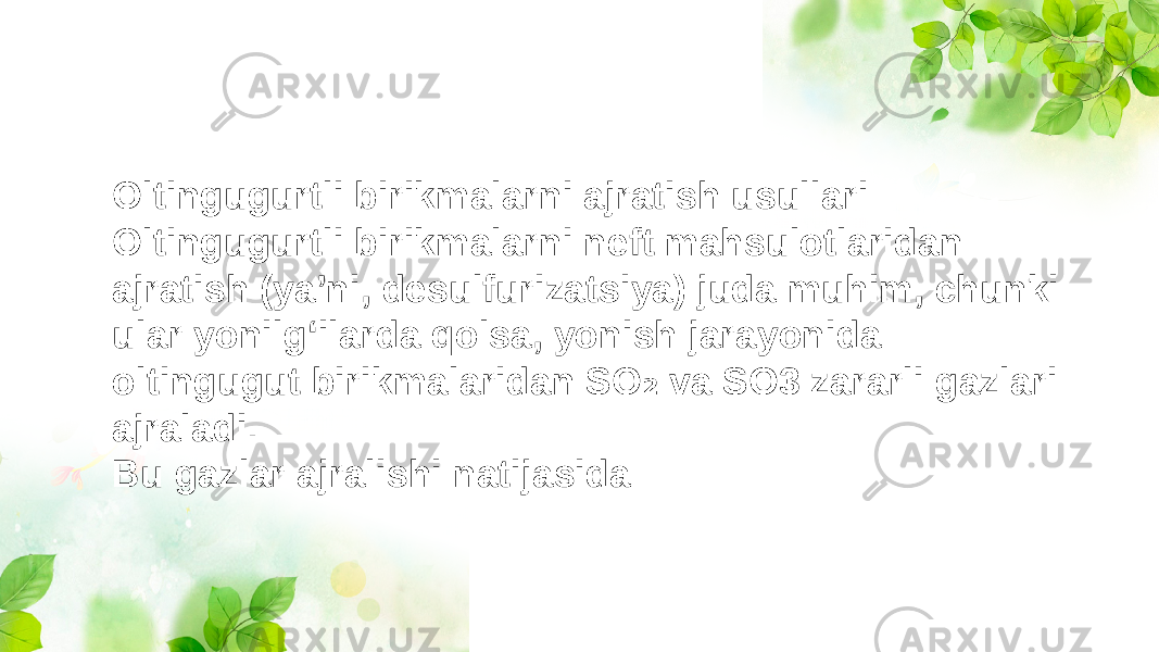 Oltingugurtli birikmalarni ajratish usullari: Oltingugurtli birikmalarni neft mahsulotlaridan ajratish (ya’ni, desulfurizatsiya) juda muhim, chunki ular yonilg‘ilarda qolsa, yonish jarayonida oltingugut birikmalaridan SO va SO3 zararli gazlari ₂ ajraladi. Bu gazlar ajralishi natijasida: 