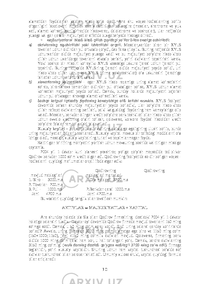 xizmatidan foydalanish kabilar misol bo’la oladi. Ana shu voqea-hodisalarning bo’lib o’tganligini isbotlovchi hujjatlar rasmiylashtirilgan bo’lsagina (masalan, shartnoma va yuk xati, xizmat ko’rsatil-ganligi haqida hisobvaraq, dalolatnoma va boshqalar), ular natijasida yuzaga kel-gan qarzlar majburiyatlar sifatida buxgalteriyada hisobga olinadi.  majburiyatlarni hisob-kitob qilish quyidagi yo’llar bilan amalga oshiriladi: a) aktivlarning topshirilishi yoki ishlatilishi orqali . Masalan,xaridor biron bir Х YuS tovarlari uchun oldindan pul o’tkazib qo’ydi, deb faraz qilaylik. Buning natijasida Х YuS uchunxaridor oldida majburiyat yuzaga keldi va bu majburiyat bo’yicha hisob-kitob qilish uchun uxaridorga tovarlarni etkazib berishi, ya’ni aktivlarni topshirishi kerak. Yoki boshqa bir misolni ko’raylik: Х YuS kassasiga uskuna ijarasi uchun ijarachi pul topshirdi. Buning natijasida Х YuSning ijarachi oldida majburiyati paydo bo’ldi, uni hisob-kitob qilish uchun esa Х YuS (firma yoki tashkilot) o’z uskunasini ijarachiga ishlatish uchun berib turishi kerak. b) xizmatlarning ko’rsatilishi - agar Х YuS hisob raqamiga uning xizmat ko’rsatishini so’rab, biron shaxs tomonidan oldindan pul o’tkazilgan bo’lsa, Х YuS uchun xizmat ko’rsatish majburiyati paydo bo’ladi. Demak, bunday hollarda majburiyatni bajarish uchun pul o’tkazgan shaxsga xizmat ko’rsatilishi kerak. c) boshqa kelgusi iqtisodiy foydaning kamayishiga olib kelishi mumkin. Х YuS faoliyati davomida ba’zan shunday majburiyatlar paydo bo’ladiki, ular bo’yicha hisob-kitob qilish nafaqat aktivlarning berilishi, balki kelgusidagi foydaning ham kamayishiga olib keladi. Masalan, bankdan olingan kredit bo’yicha bank tashkiloti bilan hisob-kitob qilish uchun avvalo kreditning o’zini to’lash, qolaversa, korxona foydasi hisobidan kredit bo’yicha foizlar ham to’lanishi talab etiladi. Х ususiy kapital – bu xo’jalik sub’ektining aktivlarga egaligining ulushi bo’lib, bunda uning majburiyatlari chiqarib tashlanadi. Х ususiy kapital maxsus bir toifadagi moddalarni o’z ichiga oladi, masalan, xususiy kapitalning turlari va taqsimlanmagan foyda. Keltirilgan ta’rifning mohiyatini yoritish uchun mavzuning boshida kel-tirilgan misolga qaytamiz. 2004 yil 1 dekabr kuni biznesni yaxshiroq yo’lga qo’yish maqsadida tad-birkor Qodirov bankdan 1000 so’m kredit olgan edi. Qodirovning faoliyatida so-dir bo’lgan voqea - hodisalarni quyidagi ma’lumotlar orqali ifoda etgan edik: Qodirovning Qodirovning mavjud mablag’lari mablag’lari manbalari 1. Bino - 3000.m.s 1.O’z mablag’i 3200.m.s 2. Т ovarlar - 200.m.s 3. Pul - 1000.m.s 2.Bankdan qarzi 1000.m.s Jami 4200 m.s Jami 4200.m.s Bu vaziatni q uyidagi tenglik bilan tavsiflash mumkin: AK Т IVLAR  MAJBURIYA Т LAR + KAPI Т AL Ana shunday holatda biz Siz bilan Qodirov firmasining dastlabki 2004 yil 1 dekabr holatiga balansini tuzdik. Dekabr oyi davomida Qodirov firmada mavjud tovarlarni 150 ming so’mga sotdi. Demak, u 50 ming co’m zarar ko’rdi. Endi uning balansi qanday ko’rinishda bo’ladi? Avvalo, uning firmasida 3000 ming co’m qiymatga ega bino va 1150 ming co’m (150+1000q1150), jami 4150 ming co’mlik aktivlari mavjud. Qolaversa, firmaning bank oldida 1000 ming co’m qarzi ham bor, u hali to’langani yo’q. Demak, barcha aktivlarning 3150 ming co’mligi ( mulk-dorning dastlab qo’ygan mablag’i 3200 ming co’m edi!) firmaga tegishlidir, ya’ni xususiy kapitaldir. Shuning uchun ham kapital tushunchasi ba’zida sof aktivlar tushunchasi bilan barobar ishlatiladi. Umumiy xulosa shuki, kapital quyidagi formula bilan aniqlanadi: 10 