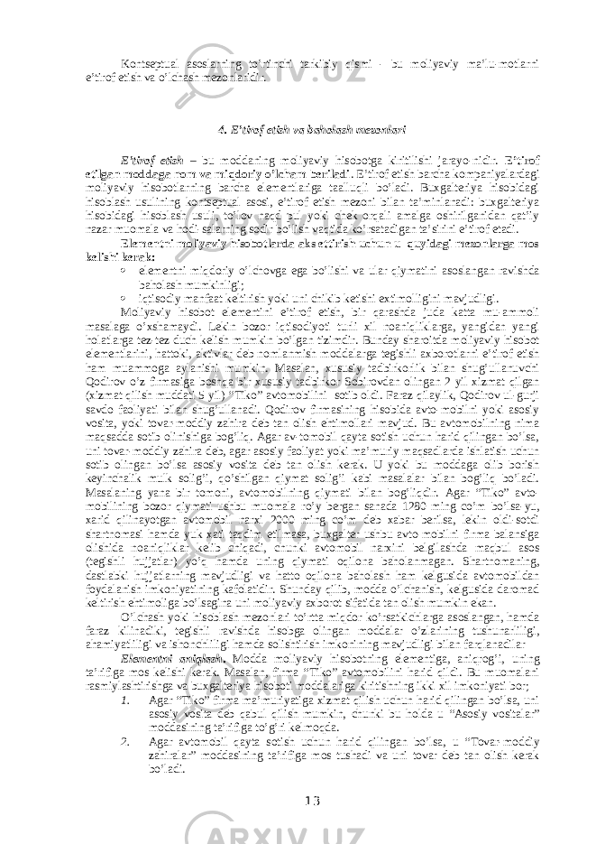 Kontseptual asoslarning to’rtinchi tarkibiy qismi - bu moliyaviy ma’lu-motlarni e’tirof etish va o’lchash mezonlaridir. 4. E’tirof etish va baholash mezonlari E’tirof etish – bu moddaning moliyaviy hisobotga kiritilishi jarayo-nidir. E’tirof etilgan moddaga nom va miqdoriy o’lcham beriladi . E’tirof etish barcha kompaniyalardagi moliyaviy hisobotlarning barcha elementlariga taalluqli bo’ladi. Buxgalteriya hisobidagi hisoblash usulining kontseptual asosi, e’tirof etish mezoni bilan ta’minlanadi: buxgalteriya hisobidagi hisoblash usuli, to’lov naqd pul yoki chek orqali amalga oshirilganidan qat’iy nazar muomala va hodi-salarning sodir bo’lish vaqtida ko’rsatadigan ta’sirini e’tirof etadi. Elementni moliyaviy hisobotlarda aks ettirish uchun u quyidagi mezonlarga mos kelishi kerak:  elementni miqdoriy o’lchovga ega bo’lishi va ular qiymatini asoslangan ravishda baholash mumkinligi;  iqtisodiy manfaat keltirish yoki uni chikib ketishi extimolligini mavjudligi. Moliyaviy hisobot elementini e’tirof etish, bir qarashda juda katta mu-ammoli masalaga o’xshamaydi. Lekin bozor iqtisodiyoti turli xil noaniqliklarga, yangidan yangi holatlarga tez-tez duch kelish mumkin bo’lgan tizimdir. Bunday sharoitda moliyaviy hisobot elementlarini, hattoki, aktivlar deb nomlanmish moddalarga tegishli axborotlarni e’tirof etish ham muammoga aylanishi mumkin. Masalan, xususiy tadbirkorlik bilan shug’ullanuvchi Qodirov o’z firmasiga boshqa bir xususiy tadbirkor Sobirovdan olingan 2 yil xizmat qilgan (xizmat qilish muddati 5 yil) “ Т iko” avtomobilini sotib oldi. Faraz qilaylik, Qodirov ul-gurji savdo faoliyati bilan shug’ullanadi. Qodirov firmasining hisobida avto-mobilni yoki asosiy vosita, yoki tovar-moddiy zahira deb tan olish ehtimollari mavjud. Bu avtomobilning nima maqsadda sotib olinishiga bog’liq. Agar av-tomobil qayta sotish uchun harid qilingan bo’lsa, uni tovar-moddiy zahira deb, agar asosiy faoliyat yoki ma’muriy maqsadlarda ishlatish uchun sotib olingan bo’lsa asosiy vosita deb tan olish kerak. U yoki bu moddaga olib borish keyinchalik mulk solig’i, qo’shilgan qiymat solig’i kabi masalalar bilan bog’liq bo’ladi. Masalaning yana bir tomoni, avtomobilning qiymati bilan bog’liqdir. Agar “ Т iko” avto- mobilining bozor qiymati ushbu muomala ro’y bergan sanada 1280 ming co’m bo’lsa-yu, xarid qilinayotgan avtomobil narxi 2000 ming co’m deb xabar berilsa, lekin oldi-sotdi shartnomasi hamda yuk xati taqdim etilmasa, buxgalter ushbu avto-mobilni firma balansiga olishida noaniqliklar kelib chiqadi, chunki avtomobil narxini belgilashda maqbul asos (tegishli hujjatlar) yo’q hamda uning qiymati oqilona baholanmagan. Shartnomaning, dastlabki hujjatlarning mavjudligi va hatto oqilona baholash ham kelgusida avtomobildan foydalanish imkoniyatining kafolatidir. Shunday qilib, modda o’lchanish, kelgusida daromad keltirish ehtimoliga bo’lsagina uni moliyaviy axborot sifatida tan olish mumkin ekan. O’lchash yoki hisoblash mezonlari to’rtta miqdor ko’rsatkichlarga asoslangan, hamda faraz kilinadiki, tegishli ravishda hisobga olingan moddalar o’zlarining tushunarliligi, ahamiyatliligi va ishonchliligi hamda solishtirish imkonining mavjudligi bilan farqlanadilar Elementni aniqlash . Modda moliyaviy hisobotning elementiga, aniqrog’i, uning ta’rifiga mos kelishi kerak. Masalan, firma “ Т iko” avtomobilini harid qildi. Bu muomalani rasmiylashtirishga va buxgalteriya hisoboti moddalariga kiritishning ikki xil imkoniyati bor; 1. Agar “ Т iko” firma ma’muriyatiga xizmat qilish uchun harid qilingan bo’lsa, uni asosiy vosita deb qabul qilish mumkin, chunki bu holda u “Asosiy vositalar” moddasining ta’rifiga to’g’ri kelmoqda. 2. Agar avtomobil qayta sotish uchun harid qilingan bo’lsa, u “ Т ovar-moddiy zahiralar” moddasining ta’rifiga mos tushadi va uni tovar deb tan olish kerak bo’ladi. 13 