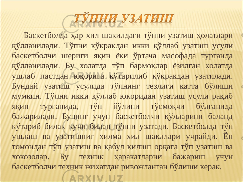 Баскетболда ҳар хил шакилдаги тўпни узатиш ҳолатлари қўлланилади. Тўпни кўкракдан икки қўллаб узатиш усули баскетболчи шериги яқин ёки ўртача масофада турганда қўлланилади. Бу холатда тўп бармоқлар ёзилган холатда ушлаб пастдан юқорига кўтарилиб кўкракдан узатилади. Бундай узатиш усулида тўпнинг тезлиги катта бўлиши мумкин. Тўпни икки қўллаб юқоридан узатиш усули рақиб яқин турганида, тўп йўлини тўсмоқчи бўлганида бажарилади. Бунинг учун баскетболчи қўлларини баланд кўтариб билак кучи билан тўпни узатади. Баскетболда тўп ушлаш ва узатишниг хилма хил шакллари учрайди. Ён томондан тўп узатиш ва қабул қилиш орқага тўп узатиш ва хокозолар. Бу техник ҳаракатларни бажариш учун баскетболчи техник жихатдан ривожланган бўлиши керак. 