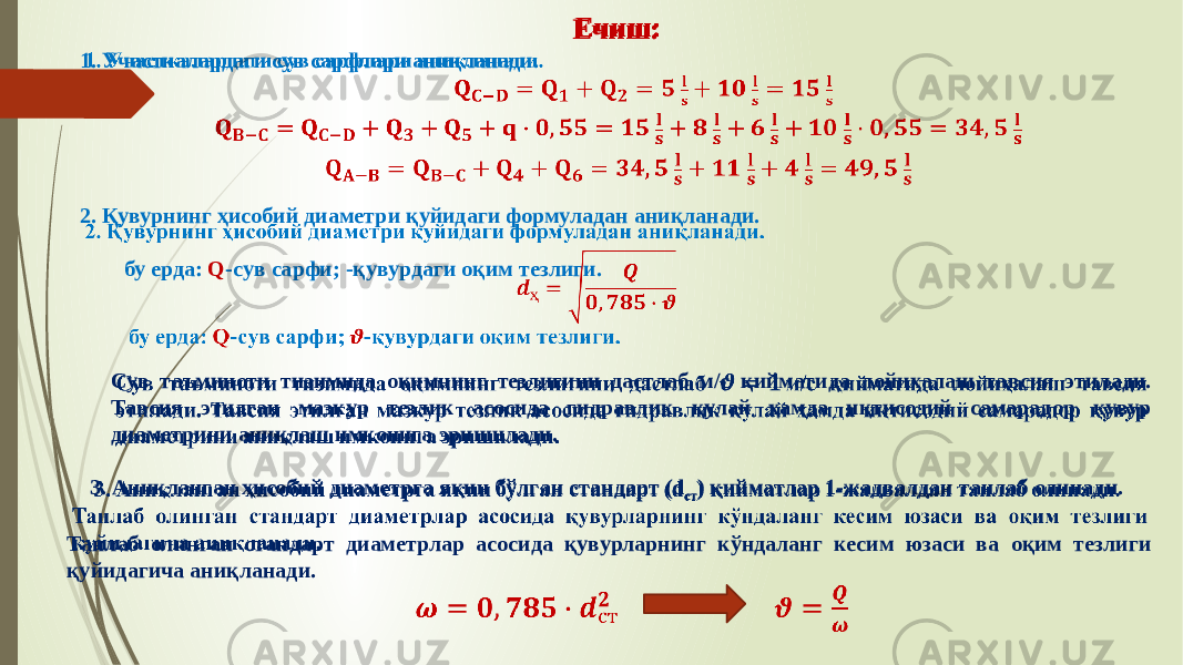 Ечиш: 1. Участкалардаги сув сарфлари аниқланади.   2. Қувурнинг ҳисобий диаметри қуйидаги формуладан аниқланади. бу ерда: Q -cув сарфи; -қувурдаги оқим тезлиги.  Сув таъминоти тизимида оқимнинг тезлигини дастлаб м/с қийматида лойиҳалаш тавсия этилади. Тавсия этилган мазкур тезлик асосида гидравлик қулай ҳамда иқтисодий самарадор қувур диаметрини аниқлаш имконига эришилади.   3. Аниқланган ҳисобий диаметрга яқин бўлган стандарт (d ст ) қийматлар 1-жадвалдан танлаб олинади. Танлаб олинган стандарт диаметрлар асосида қувурларнинг кўндаланг кесим юзаси ва оқим тезлиги қуйидагича аниқланади.    