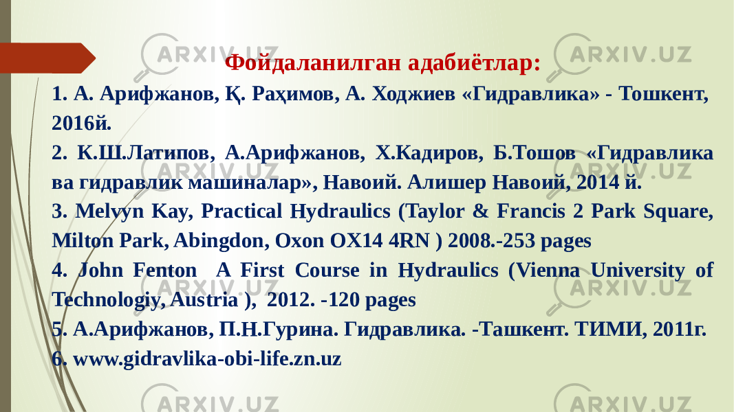 Фойдаланилган адабиётлар: 1. А. Арифжанов, Қ. Раҳимов, А. Ходжиев «Гидравлика» - Тошкент, 2016й. 2. К.Ш.Латипов, А.Арифжанов, Х.Кадиров, Б.Тошов «Гидравлика ва гидравлик машиналар», Навоий. Алишер Навоий, 2014 й. 3. Melvyn Kay, Practical Hydraulics (Taylor & Francis 2 Park Square, Milton Park, Abingdon, Oxon OX14 4RN ) 2008.-253 pages 4. John Fenton A First Course in Hydraulics (Vienna University of Technologiy, Austria ), 2012. -120 pages 5. А.Арифжанов, П.Н.Гурина. Гидравлика. -Ташкент. ТИМИ, 2011г. 6. www.gidravlika-obi-life.zn.uz 