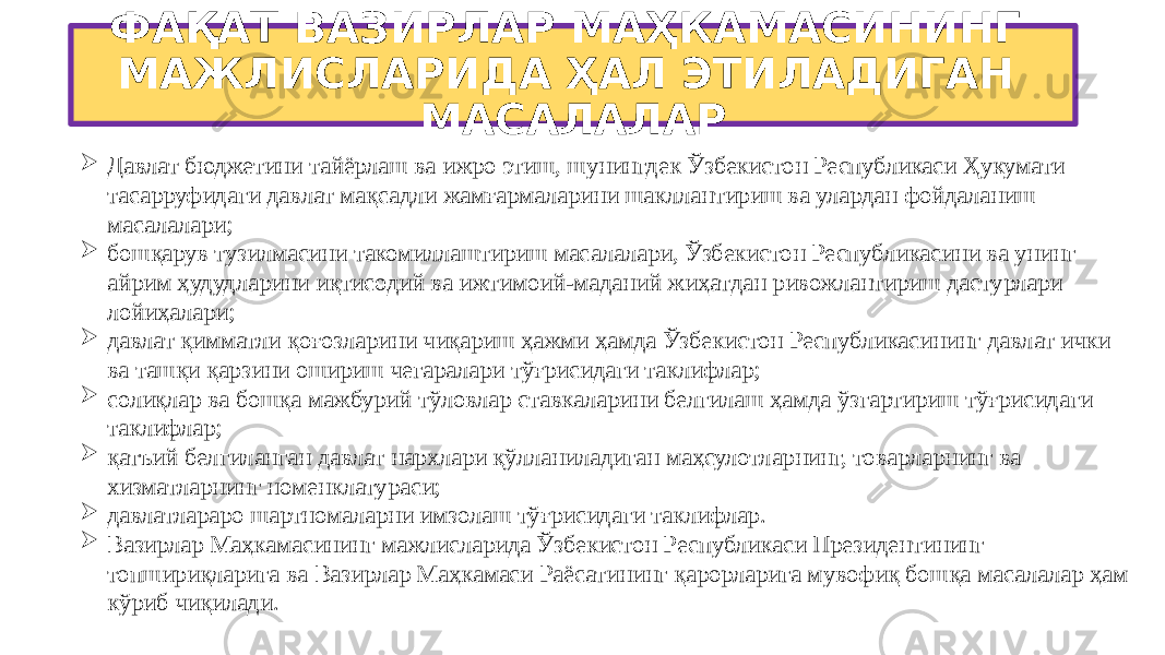 ФАҚАТ ВАЗИРЛАР МАҲКАМАСИНИНГ МАЖЛИСЛАРИДА ҲАЛ ЭТИЛАДИГАН МАСАЛАЛАР  Давлат бюджетини тайёрлаш ва ижро этиш, шунингдек Ўзбекистон Республикаси Ҳукумати тасарруфидаги давлат мақсадли жамғармаларини шакллантириш ва улардан фойдаланиш масалалари;  бошқарув тузилмасини такомиллаштириш масалалари, Ўзбекистон Республикасини ва унинг айрим ҳудудларини иқтисодий ва ижтимоий-маданий жиҳатдан ривожлантириш дастурлари лойиҳалари;  давлат қимматли қоғозларини чиқариш ҳажми ҳамда Ўзбекистон Республикасининг давлат ички ва ташқи қарзини ошириш чегаралари тўғрисидаги таклифлар;  солиқлар ва бошқа мажбурий тўловлар ставкаларини белгилаш ҳамда ўзгартириш тўғрисидаги таклифлар;  қатъий белгиланган давлат нархлари қўлланиладиган маҳсулотларнинг, товарларнинг ва хизматларнинг номенклатураси;  давлатлараро шартномаларни имзолаш тўғрисидаги таклифлар.  Вазирлар Маҳкамасининг мажлисларида Ўзбекистон Республикаси Президентининг топшириқларига ва Вазирлар Маҳкамаси Раёсатининг қарорларига мувофиқ бошқа масалалар ҳам кўриб чиқилади. 