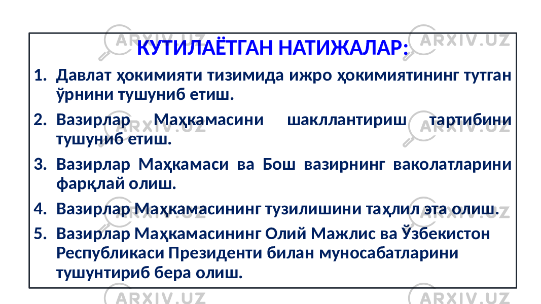 КУТИЛАЁТГАН НАТИЖАЛАР: 1. Давлат ҳокимияти тизимида ижро ҳокимиятининг тутган ўрнини тушуниб етиш. 2. Вазирлар Маҳкамасини шакллантириш тартибини тушуниб етиш. 3. Вазирлар Маҳкамаси ва Бош вазирнинг ваколатларини фарқлай олиш. 4. Вазирлар Маҳкамасининг тузилишини таҳлил эта олиш. 5. Вазирлар Маҳкамасининг Олий Мажлис ва Ўзбекистон Республикаси Президенти билан муносабатларини тушунтириб бера олиш. 