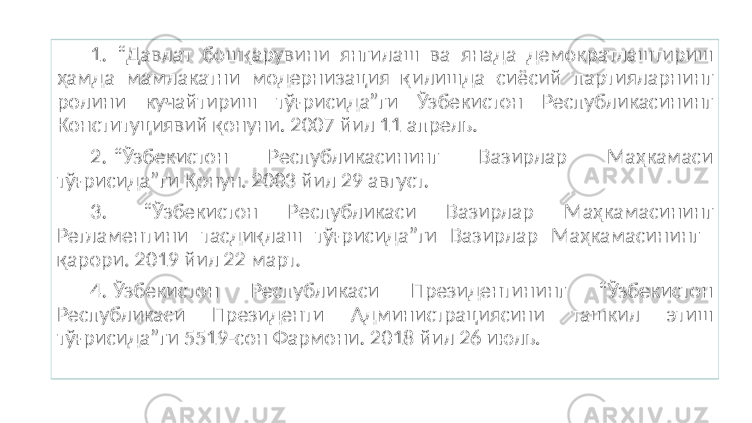 1. “Давлат бошқарувини янгилаш ва янада демократлаштириш ҳамда мамлакатни модернизация қилишда сиёсий партияларнинг ролини кучайтириш тўғрисида”ги Ўзбекистон Республикасининг Конституциявий қонуни. 2007 йил 11 апрель. 2. “Ўзбекистон Республикасининг Вазирлар Маҳкамаси тўғрисида”ги Қонун. 2003 йил 29 август. 3. “Ўзбекистон Республикаси Вазирлар Маҳкамасининг Регламентини тасдиқлаш тўғрисида”ги Вазирлар Маҳкамасининг қарори. 2019 йил 22 март. 4. Ўзбекистон Республикаси Президентининг “Ўзбекистон Республикаси Президенти Администрациясини ташкил этиш тўғрисида”ги 5519-сон Фармони. 2018 йил 26 июль. 