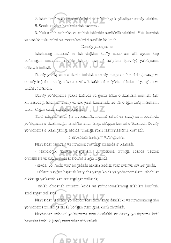 7. Ishchilarning elektr xavfsizligini ta’minlashga kuyiladigan asosiy talablar. 8. Sexda xavfsiz harakatlanish sxemasi. 9. Yuk ortish-tushirish va tashish ishlarida xavfsizlik talablari. Yuk kutarish va tashish uskunalari va mexanizmlarini xavfsiz ishlatish. Davriy yuri q noma Ishchining malakasi va ish stajidan kat’iy nazar xar olti oydan kup bo’lmagan muddatda xavfsiz ishlash usullari bo’yicha (davriy) yo’riqnoma o’tkazib turiladi. Davriy yo’riqnoma o’tkazib turishdan asosiy maqsad - ishchining asosiy va doimiy bajarib turadigan ishda xavfizlik koidalari bo’yicha bilimlarini yangilab va tuldirib turishdir. Davriy yo’riqnoma yakka tartibda va gurux bilan o’tkazilishi mumkin (bir xil kasbdagi ishchilar bilan) va sex yoki korxonada bo’lib o’tgan aniq misollarni talkin kilgan xolda suxbat o’tkaziladi. Turli sabablar bilan (ta’til, kasallik, mehnat safari va sh.u.) uz muddati-da yo’riqnoma o’tkazilmagan ishchilar bilan ishga chiqqan kunlari o’tkaziladi. Davriy yo’riqnoma o’tkazilganligi haqida jurnalga yozib rasmiylashtirib kuyiladi. Navbatdan tashqari yo’riqnoma. Navbatdan tashqari yo’riqnoma quyidagi xollarda o’tkaziladi: - texnologik jarayon o’zgarishi, bir uskuna o’rniga boshqa uskuna o’rnatilishi va x.k. mehnat sharoitini o’zgartirganda; - sexda, bo’limda yoki brigadada baxtsiz xodisa yoki avariya ruy berganda; - ishlarni xavfsiz bajarish bo’yicha yangi koida va yo’riqnomalarni ishchilar dikkatiga yetkazish zarurati tugilgan xollarda; - ishlab chiqarish intizomi koida va yo’riqnomalarning talablari buzilishi aniqlangan xollarda. Navbatdan tashqari yo’riqnomada ishchilarga dastlabki yo’riqnomaning shu yo’riqnoma utilishiga sabab bo’lgan qismigina kurib chiqiladi. Navbatdan tashqari yo’riqnoma xam dastlabki va davriy yo’riqnoma kabi bevosita boshlik (usta) tomonidan o’tkaziladi. 