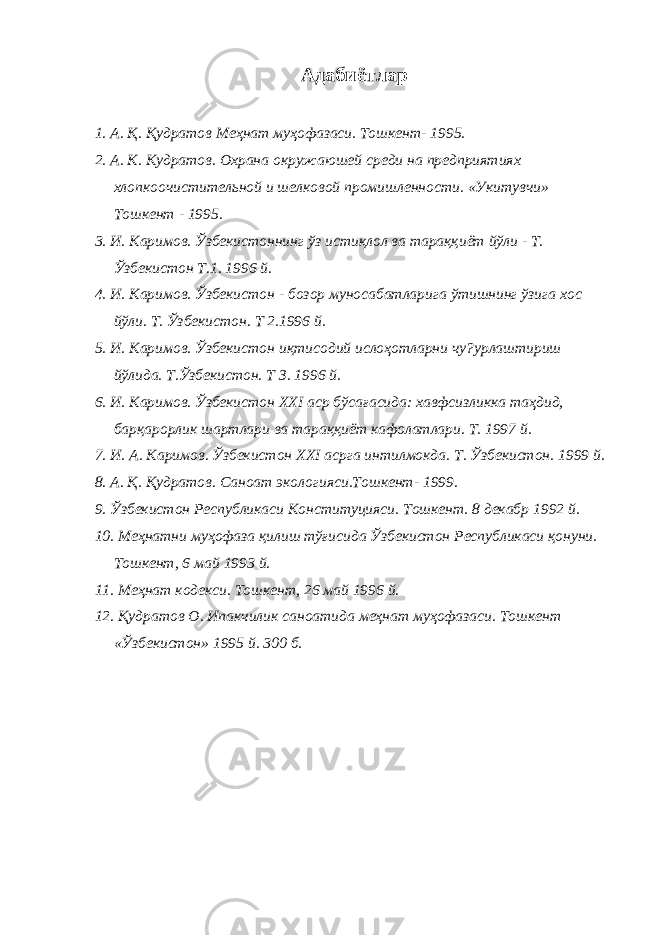 Адабиётлар 1. А. Қ . Қ удратов Меҳнат муҳофазаси. Тошкент- 1995. 2. А. К . К удратов. Охрана окружаюшей среди на предприятиях хлопкоочистительной и шелковой промишленности. «Укитувчи» Тошкент - 1995. 3. И. Каримов. Ўзбекистоннинг ўз исти қ лол ва тара ққ иёт йўли - Т. Ўзбекистон Т.1. 1996 й. 4. И. Каримов. Ўзбекистон - бозор муносабатларига ўтишнинг ўзига хос йўли. Т. Ўзбекистон. Т 2.1996 й. 5. И. Каримов. Ўзбекистон и қ тисодий исло ҳ отларни чу?урлаштириш йўлида. Т.Ўзбекистон. Т З. 1996 й. 6. И. Каримов. Ўзбекистон ХХI аср бўса ғ асида: хавфсизликка та ҳ дид, бар қ арорлик шартлари ва тара ққ иёт кафолатлари. Т. 1997 й. 7. И. А. Каримов. Ўзбекистон ХХI асрга интилмокда. Т. Ўзбекистон. 1999 й. 8. А. Қ. Қ удратов. Саноат э кологияси.Тошкент- 1999. 9. Ўзбекистон Республикаси Конституцияси. Тошкент. 8 декабр 1992 й. 10. Меҳнатни му ҳ оф а за қ илиш тў ғ исида Ўзбекистон Республикаси қ онуни. Тошкент, 6 май 1993 й. 11. Меҳнат кодекси. Тошкент, 26 май 1996 й. 12. Қ удратов О. Ипакчилик саноатида меҳнат муҳофазаси. Тошкент «Ўзбекистон» 1995 й. 300 б. 