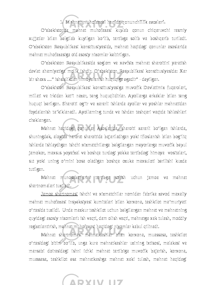 1. Mehnat muhofazasi haqida qonunchiilik asoslari. O’zbekistonda mehnat muhofazasi kuplab qonun chiqaruvchi rasmiy xujjatlar bilan belgilab kuyilgan bo’lib, tartibga solib va boshqarib turiladi. O’zbekiston Respublikasi konstitusiyasida, mehnat haqidagi qonunlar asoslarida mehnat muhofazasiga oid asosiy nizomlar keltirilgan. O’zbekiston Respublikasida soglom va xavfsiz mehnat sharoitini yaratish davlat ahamiyatiga molik ishdir. O’zbekiston Respublikasi konstitusiyasida: Xar bir shaxs ....” ishsizlikdan himoyalanish huquqiga egadir” - deyilgan. O’zbekiston Respublikasi konstitusiyasiga muvofik Davlatimiz fuqarolari, millati va irkidan kat’i nazar, teng huquqlidirlar. Ayollarga erkaklar bilan teng huquqi berilgan. Sharoiti og’ir va zararli ishlarda ayollar va yoshlar mehnatidan foydalanish ta’kiklanadi. Ayollarning tunda va ishdan tashqari vaqtda ishlashlari cheklangan. Mehnat haqidagi qonunlar Asoslarida, sharoiti zararli bo’lgan ishlarda, shuningdek, aloxida harorat sharoitida bajariladigan yoki ifloslanish bilan bog’liq ishlarda ishlaydigan ishchi-xizmatchilarga belgilangan meyorlarga muvofik bepul jamokor, maxsus poyafzal va boshqa turdagi yakka tartibdagi himoya vositalari, sut yoki uning o’rnini bosa oladigan boshqa ozuka maxsuloti berilishi kuzda tutilgan. Mehnat munosabatlarini tartibga solish uchun jamoa va mehnat shartnomalari tuziladi. Jamoa shartnomasi ishchi va xizmatchilar nomidan fabrika zavod maxaliy mehnat muhofazasi inspeksiyasi kumitalari bilan korxona, tashkilot ma’muriyati o’rtasida tuzildi. Unda mazkur tashkilot uchun belgilangan mehnat va mehnatning quyidagi asosiy nizomlari: ish vaqti, dam olish vaqti, mehnatga xak tulash, moddiy ragbatlantirish, mehnat muhofazasi haqidagi nizomlar kabul qilinadi. Mehnat shartnomasi mehnatkashlar bilan korxona, muassasa, tashkilot o’rtasidagi bitim bo’lib, unga kura mehnatkashlar uzining ixtisosi, malakasi va mansabi doirasidagi ishni ichki mehnat tartibiga muvofik bajarish, korxona, muassasa, tashkilot esa mehnatkashga mehnat xaki tulash, mehnat haqidagi 