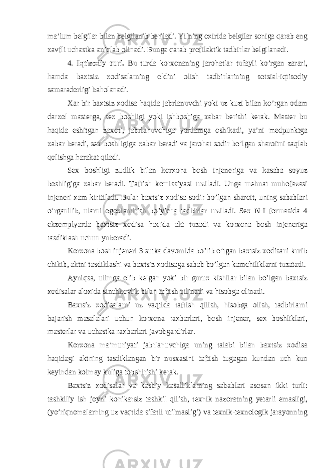 ma’lum belgilar bilan belgilanib beriladi. Yilning oxirida belgilar soniga qarab eng xavfli uchastka aniqlab olinadi. Bunga qarab profilaktik tadbirlar belgilanadi. 4. Iqtisodiy turi. Bu turda korxonaning jarohatlar tufayli ko’rgan zarari, hamda baxtsiz xodisalarning oldini olish tadbirlarining sotsial-iqtisodiy samaradorligi baholanadi. Xar bir baxtsiz xodisa haqida jabrlanuvchi yoki uz kuzi bilan ko’rgan odam darxol masterga, sex boshligi yoki ishboshiga xabar berishi kerak. Master bu haqida eshitgan zaxoti, jabrlanuvchiga yordamga oshikadi, ya’ni medpunktga xabar beradi, sex boshligiga xabar beradi va jarohat sodir bo’lgan sharoitni saqlab qolishga harakat qiladi. Sex boshligi zudlik bilan korxona bosh injeneriga va kasaba soyuz boshligiga xabar beradi. Taftish komissiyasi tuziladi. Unga mehnat muhofazasi injeneri xam kiritiladi. Bular baxtsiz xodisa sodir bo’lgan sharoit, uning sabablari o’rganilib, ularni ogoxlantirish bo’yicha tadbirlar tuziladi. Sex N-I formasida 4 ekzemplyarda baxtsiz xodisa haqida akt tuzadi va korxona bosh injeneriga tasdiklash uchun yuboradi. Korxona bosh injeneri 3 sutka davomida bo’lib o’tgan baxtsiz xodisani kurib chikib, aktni tasdiklashi va baxtsiz xodisaga sabab bo’lgan kamchiliklarni tuzatadi. Ayniqsa, ulimga olib kelgan yoki bir gurux kishilar bilan bo’lgan baxtsiz xodisalar aloxida sinchkovlik bilan taftish qilinadi va hisobga olinadi. Baxtsiz xodisalarni uz vaqtida taftish qilish, hisobga olish, tadbirlarni bajarish masalalari uchun korxona raxbarlari, bosh injener, sex boshliklari, masterlar va uchastka raxbarlari javobgardirlar. Korxona ma’muriyati jabrlanuvchiga uning talabi bilan baxtsiz xodisa haqidagi aktning tasdiklangan bir nusxasini taftish tugagan kundan uch kun keyindan kolmay kuliga topshirishi kerak. Baxtsiz xodisalar va kasbiy kasalliklarning sabablari asosan ikki turli: tashkiliy ish joyni konikarsiz tashkil qilish, texnik nazoratning yetarli emasligi, (yo’riqnomalarning uz vaqtida sifatli utilmasligi) va texnik-texnologik jarayonning 