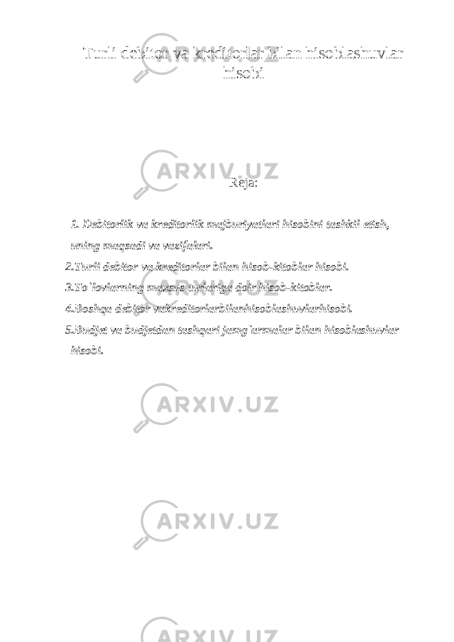 Turli debitor va kreditorlar bilan hisoblashuvlar hisobi Reja: 1. Debitorlik va kreditorlik majburiyatlari hisobini tashkil etish, uning maqsadi va vazifalari. 2.Turli debitor va kreditorlar bilan hisob-kitoblar hisobi. 3.To`lovlarning maxsus turlariga doir hisob-kitoblar. 4.Boshqa debitor vakreditorlarbilanhisoblashuvlarhisobi. 5.Budjet va budjetdan tashqari jamg`armalar bilan hisoblashuvlar hisobi. 