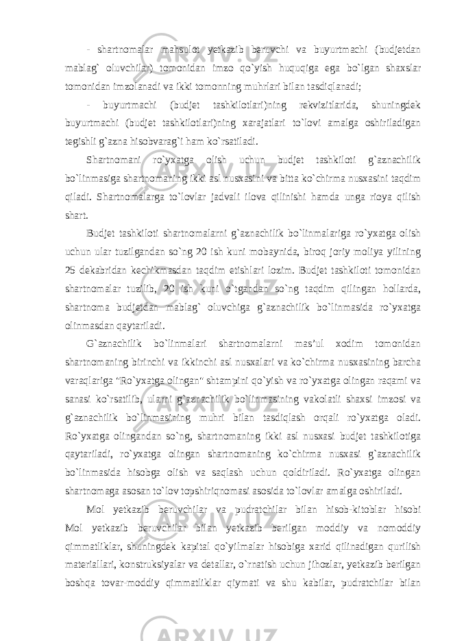 - shartnomalar mahsulot yetkazib beruvchi va buyurtmachi (budjetdan mablag` oluvchilar) tomonidan imzo qo`yish huquqiga ega bo`lgan shaxslar tomonidan imzolanadi va ikki tomonning muhrlari bilan tasdiqlanadi; - buyurtmachi (budjet tashkilotlari)ning rekvizitlarida, shuningdek buyurtmachi (budjet tashkilotlari)ning xarajatlari to`lovi amalga oshiriladigan tegishli g`azna hisobvarag`i ham ko`rsatiladi. Shartnomani ro`yxatga olish uchun budjet tashkiloti g`aznachilik bo`linmasiga shartnomaning ikki asl nusxasini va bitta ko`chirma nusxasini taqdim qiladi. Shartnomalarga to`lovlar jadvali ilova qilinishi hamda unga rioya qilish shart. Budjet tashkiloti shartnomalarni g`aznachilik bo`linmalariga ro`yxatga olish uchun ular tuzilgandan so`ng 20 ish kuni mobaynida, biroq joriy moliya yilining 25 dekabridan kechikmasdan taqdim etishlari lozim. Budjet tashkiloti tomonidan shartnomalar tuzilib, 20 ish kuni o`tgandan so`ng taqdim qilingan hollarda, shartnoma budjetdan mablag` oluvchiga g`aznachilik bo`linmasida ro`yxatga olinmasdan qaytariladi. G`aznachilik bo`linmalari shartnomalarni mas’ul xodim tomonidan shartnomaning birinchi va ikkinchi asl nusxalari va ko`chirma nusxasining barcha varaqlariga &#34;Ro`yxatga olingan&#34; shtampini qo`yish va ro`yxatga olingan raqami va sanasi ko`rsatilib, ularni g`aznachilik bo`linmasining vakolatli shaxsi imzosi va g`aznachilik bo`linmasining muhri bilan tasdiqlash orqali ro`yxatga oladi. Ro`yxatga olingandan so`ng, shartnomaning ikki asl nusxasi budjet tashkilotiga qaytariladi, ro`yxatga olingan shartnomaning ko`chirma nusxasi g`aznachilik bo`linmasida hisobga olish va saqlash uchun qoldiriladi. Ro`yxatga olingan shartnomaga asosan to`lov topshiriqnomasi asosida to`lovlar amalga oshiriladi.   Mol yetkazib beruvchilar va pudratchilar bilan hisob-kitoblar hisobi Mol yetkazib beruvchilar bilan yetkazib berilgan moddiy va nomoddiy qimmatliklar, shuningdek kapital qo`yilmalar hisobiga xarid qilinadigan qurilish materiallari, konstruksiyalar va detallar, o`rnatish uchun jihozlar, yetkazib berilgan boshqa tovar-moddiy qimmatliklar qiymati va shu kabilar, pudratchilar bilan 