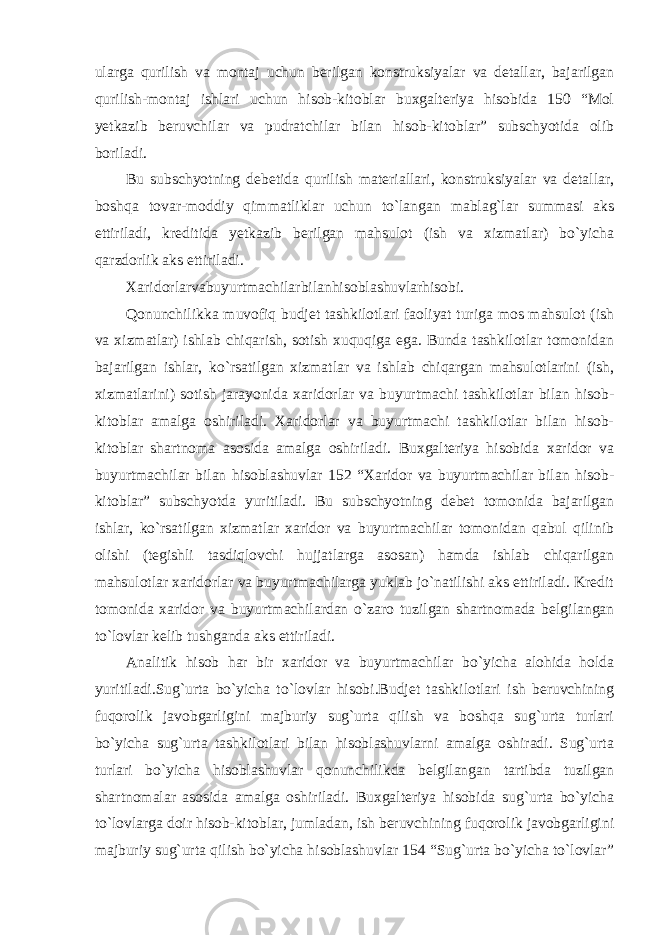 ularga qurilish va montaj uchun berilgan konstruksiyalar va detallar, bajarilgan qurilish-montaj ishlari uchun hisob-kitoblar buxgalteriya hisobida 150 “Mol yetkazib beruvchilar va pudratchilar bilan hisob-kitoblar” subschyotida olib boriladi.   Bu subschyotning debetida qurilish materiallari, konstruksiyalar va detallar, boshqa tovar-moddiy qimmatliklar uchun to`langan mablag`lar summasi aks ettiriladi, kreditida yetkazib berilgan mahsulot (ish va xizmatlar) bo`yicha qarzdorlik aks ettiriladi. Xaridorlarvabuyurtmachilarbilanhisoblashuvlarhisobi. Qonunchilikka muvofiq budjet tashkilotlari faoliyat turiga mos mahsulot (ish va xizmatlar) ishlab chiqarish, sotish xuquqiga ega. Bunda tashkilotlar tomonidan bajarilgan ishlar, ko`rsatilgan xizmatlar va ishlab chiqargan mahsulotlarini (ish, xizmatlarini) sotish jarayonida xaridorlar va buyurtmachi tashkilotlar bilan hisob- kitoblar amalga oshiriladi. Xaridorlar va buyurtmachi tashkilotlar bilan hisob- kitoblar shartnoma asosida amalga oshiriladi. Buxgalteriya hisobida xaridor va buyurtmachilar bilan hisoblashuvlar 152 “Xaridor va buyurtmachilar bilan hisob- kitoblar” subschyotda yuritiladi. Bu subschyotning debet tomonida bajarilgan ishlar, ko`rsatilgan xizmatlar xaridor va buyurtmachilar tomonidan qabul qilinib olishi (tegishli tasdiqlovchi hujjatlarga asosan) hamda ishlab chiqarilgan mahsulotlar xaridorlar va buyurtmachilarga yuklab jo`natilishi aks ettiriladi. Kredit tomonida xaridor va buyurtmachilardan o`zaro tuzilgan shartnomada belgilangan to`lovlar kelib tushganda aks ettiriladi. Analitik hisob har bir xaridor va buyurtmachilar bo`yicha alohida holda yuritiladi.Sug`urta bo`yicha to`lovlar hisobi.Budjet tashkilotlari ish beruvchining fuqorolik javobgarligini majburiy sug`urta qilish va boshqa sug`urta turlari bo`yicha sug`urta tashkilotlari bilan hisoblashuvlarni amalga oshiradi. Sug`urta turlari bo`yicha hisoblashuvlar qonunchilikda belgilangan tartibda tuzilgan shartnomalar asosida amalga oshiriladi. Buxgalteriya hisobida sug`urta bo`yicha to`lovlarga doir hisob-kitoblar, jumladan, ish beruvchining fuqorolik javobgarligini majburiy sug`urta qilish bo`yicha hisoblashuvlar 154 “Sug`urta bo`yicha to`lovlar” 