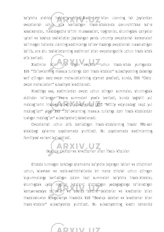 bo`yicha alohida holda yuritiladi.Xodimlar bilan ularning ish joylaridan ovqatlanish uchun olib boriladigan hisob-kitoblarda qonunchilikka ko`ra kasalxonalar, maktabgacha ta’lim muassasalari, nogironlar, shuningdek qariyalar uylari va boshqa tashkilotlar joylashgan yerda umumiy ovqatlanish korxonalari bo`lmagan hollarda ularning xodimlariga to`lov hisobiga ovqatlanish ruxsat etilgan bo`lib, ana shu tashkilotlarning xodimlari bilan ovqatlanganlik uchun hisob-kitob olib boriladi. Xodimlar bilan ular olgan ovqatlar uchun hisob-kitob yuritganda   156 “To`lovlarning maxsus turlariga doir hisob-kitoblar” subschyotning debetiga sarf qilingan oziq-ovqat mahsulotlarining qiymati yoziladi, bunda, 061 “Oziq- ovqat mahsulotlari” subschyot kreditlanadi. Kreditiga esa, xodimlardan ovqat uchun olingan summalar, shuningdek oldindan to`langan avans summalari yozib boriladi, bunda tegishli pul mablag`larini hisobga oluvchi subschyotlar (120 “Milliy valyutadagi naqd pul mablag`lari” yoki 110 “To`lovlarning maxsus turlariga doir hisob-kitoblardan tushgan mablag`lar” subschyotlar) debetlanadi.   Ovqatlanish uchun olib boriladigan hisob-kitoblarning hisobi 285-son shakldagi aylanma qaydnomada yuritiladi. Bu qaydnomada xodimlarning familiyasi va ismi ko`rsatiladi. Boshqa debitor va kreditorlar bilan hisob-kitoblar Shtatda turmagan tarkibga shartnoma bo`yicha bajargan ishlari va chiqimlari uchun, televizor va radio-eshittirishlarda bir marta chiqish uchun qilingan buyurtmalarga beriladigan qalam haqi summalari bo`yicha hisob-kitoblar, shuningdek uyda nogiron bolalarni o`qitadigan pedagoglarga to`lanadigan kompensatsiya to`lovlari va boshqa barcha debitorlar va kreditorlar bilan hisoblashuvlar buxgalteriya hisobida 159 “Boshqa debitor va kreditorlar bilan hisob-kitoblar” subschyotida yuritiladi. Bu subschyotning kredit tomonida 