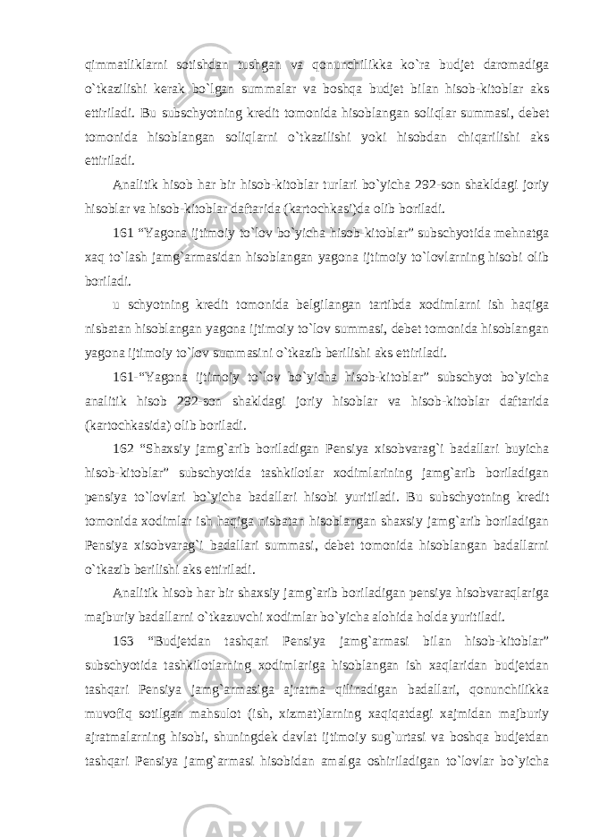 qimmatliklarni sotishdan tushgan va qonunchilikka ko`ra budjet daromadiga o`tkazilishi kerak bo`lgan summalar va boshqa budjet bilan hisob-kitoblar aks ettiriladi. Bu subschyotning kredit tomonida hisoblangan soliqlar summasi, debet tomonida hisoblangan soliqlarni o`tkazilishi yoki hisobdan chiqarilishi aks ettiriladi.   Analitik hisob har bir hisob-kitoblar turlari bo`yicha 292-son shakldagi joriy hisoblar va hisob-kitoblar daftarida (kartochkasi)da olib boriladi. 161 “Yagona ijtimoiy to`lov bo`yicha hisob-kitoblar” subschyotida mehnatga xaq to`lash jamg`armasidan hisoblangan yagona ijtimoiy to`lovlarning hisobi olib boriladi. u schyotning kredit tomonida belgilangan tartibda xodimlarni ish haqiga nisbatan hisoblangan yagona ijtimoiy to`lov summasi, debet tomonida hisoblangan yagona ijtimoiy to`lov summasini o`tkazib berilishi aks ettiriladi.   161-“Yagona ijtimoiy to`lov bo`yicha hisob-kitoblar” subschyot bo`yicha analitik hisob 292-son shakldagi joriy hisoblar va hisob-kitoblar daftarida (kartochkasida) olib boriladi. 162 “Shaxsiy jamg`arib boriladigan Pensiya xisobvarag`i badallari buyicha hisob-kitoblar” subschyotida tashkilotlar xodimlarining jamg`arib boriladigan pensiya to`lovlari bo`yicha badallari hisobi yuritiladi. Bu subschyotning kredit tomonida xodimlar ish haqiga nisbatan hisoblangan shaxsiy jamg`arib boriladigan Pensiya xisobvarag`i badallari summasi, debet tomonida hisoblangan badallarni o`tkazib berilishi aks ettiriladi. Analitik hisob har bir shaxsiy jamg`arib boriladigan pensiya hisobvaraqlariga majburiy badallarni o`tkazuvchi xodimlar bo`yicha alohida holda yuritiladi. 163 “Budjetdan tashqari Pensiya jamg`armasi bilan hisob-kitoblar” subschyotida tashkilotlarning xodimlariga hisoblangan ish xaqlaridan budjetdan tashqari Pensiya jamg`armasiga ajratma qilinadigan badallari, qonunchilikka muvofiq sotilgan mahsulot (ish, xizmat)larning xaqiqatdagi xajmidan majburiy ajratmalarning hisobi, shuningdek davlat ijtimoiy sug`urtasi va boshqa budjetdan tashqari Pensiya jamg`armasi hisobidan amalga oshiriladigan to`lovlar bo`yicha 