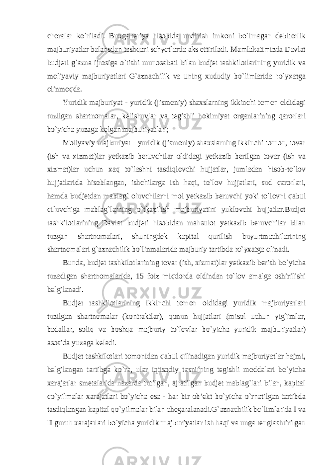 choralar ko`riladi. Buxgalteriya hisobida undirish imkoni bo`lmagan debitorlik majburiyatlar balansdan tashqari schyotlarda aks ettiriladi. Mamlakatimizda Davlat budjeti g`azna ijrosiga o`tishi munosabati bilan budjet tashkilotlarining yuridik va moliyaviy majburiyatlari G`aznachilik va uning xududiy bo`limlarida ro`yxatga olinmoqda.   Yuridik majburiyat - yuridik (jismoniy) shaxslarning ikkinchi tomon oldidagi tuzilgan shartnomalar, kelishuvlar va tegishli hokimiyat organlarining qarorlari bo`yicha yuzaga kelgan majburiyatlari; Moliyaviy majburiyat - yuridik (jismoniy) shaxslarning ikkinchi tomon, tovar (ish va xizmat)lar yetkazib beruvchilar oldidagi yetkazib berilgan tovar (ish va xizmat)lar uchun xaq to`lashni tasdiqlovchi hujjatlar, jumladan hisob-to`lov hujjatlarida hisoblangan, ishchilarga ish haqi, to`lov hujjatlari, sud qarorlari, hamda budjetdan mablag` oluvchilarni mol yetkazib beruvchi yoki to`lovni qabul qiluvchiga mablag`larning o`tkazilish majburiyatini yuklovchi hujjatlar.Budjet tashkilotlarining Davlat budjeti hisobidan mahsulot yetkazib beruvchilar bilan tuzgan shartnomalari, shuningdek kapital qurilish buyurtmachilarining shartnomalari g`aznachilik bo`linmalarida majburiy tartibda ro`yxatga olinadi. Bunda, budjet tashkilotlarining tovar (ish, xizmat)lar yetkazib berish bo`yicha tuzadigan shartnomalarida, 15 foiz miqdorda oldindan to`lov amalga oshirilishi belgilanadi. Budjet tashkilotlarining ikkinchi tomon oldidagi yuridik majburiyatlari tuzilgan shartnomalar (kontraktlar), qonun hujjatlari (misol uchun yig`imlar, badallar, soliq va boshqa majburiy to`lovlar bo`yicha yuridik majburiyatlar) asosida yuzaga keladi. Budjet tashkilotlari tomonidan qabul qilinadigan yuridik majburiyatlar hajmi, belgilangan tartibga ko`ra, ular iqtisodiy tasnifning tegishli moddalari bo`yicha xarajatlar smetalarida nazarda tutilgan, ajratilgan budjet mablag`lari bilan, kapital qo`yilmalar xarajatlari bo`yicha esa - har bir ob’ekt bo`yicha o`rnatilgan tartibda tasdiqlangan kapital qo`yilmalar bilan chegaralanadi.G`aznachilik bo`limlarida I va II guruh xarajatlari bo`yicha yuridik majburiyatlar ish haqi va unga tenglashtirilgan 