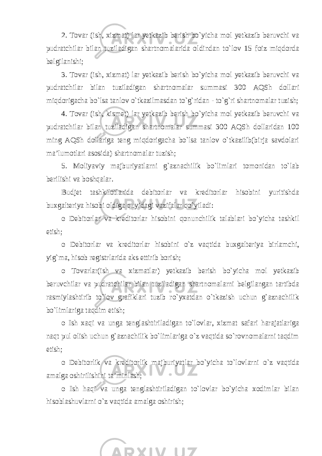 2. Tovar (ish, xizmat) lar yetkazib berish bo`yicha mol yetkazib beruvchi va pudratchilar bilan tuziladigan shartnomalarida oldindan to`lov 15 foiz miqdorda belgilanishi; 3. Tovar (ish, xizmat) lar yetkazib berish bo`yicha mol yetkazib beruvchi va pudratchilar bilan tuziladigan shartnomalar summasi 300 AQSh dollari miqdorigacha bo`lsa tanlov o`tkazilmasdan to`g`ridan - to`g`ri shartnomalar tuzish; 4. Tovar (ish, kismet) lar yetkazib berish bo`yicha mol yetkazib beruvchi va pudratchilar bilan tuziladigan shartnomalar summasi 300 AQSh dollaridan 100 ming AQSh dollariga teng miqdorigacha bo`lsa tanlov o`tkazilib(birja savdolari ma’lumotlari asosida) shartnomalar tuzish; 5. Moliyaviy majburiyatlarni g`aznachilik bo`limlari tomonidan to`lab berilishi va boshqalar. Budjet tashkilotlarida debitorlar va kreditorlar hisobini yuritishda buxgalteriya hisobi oldiga quyidagi vazifalar qo`yiladi: o Debitorlar va kreditorlar hisobini qonunchilik talablari bo`yicha tashkil etish; o Debitorlar va kreditorlar hisobini o`z vaqtida buxgalteriya birlamchi, yig`ma, hisob registrlarida aks ettirib borish; o Tovarlar(ish va xizmatlar) yetkazib berish bo`yicha mol yetkazib beruvchilar va pudratchilar bilan tuziladigan shartnomalarni belgilangan tartibda rasmiylashtirib to`lov grafiklari tuzib ro`yxatdan o`tkazish uchun g`aznachilik bo`limlariga taqdim etish; o Ish xaqi va unga tenglashtiriladigan to`lovlar, xizmat safari harajatlariga naqt pul olish uchun g`aznachilik bo`limlariga o`z vaqtida so`rovnomalarni taqdim etish; o Debitorlik va kreditorlik majburiyatlar bo`yicha to`lovlarni o`z vaqtida amalga oshirilishini ta’minlash; o Ish haqi va unga tenglashtiriladigan to`lovlar bo`yicha xodimlar bilan hisoblashuvlarni o`z vaqtida amalga oshirish; 